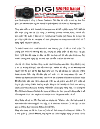 qua lời đề nghị từ công ty Sears Roebuck. Giờ đây, tôi nhận ra một sự thật đơn
giản: tôi đã trở thành người bán lẻ vì quá mệt mỏi và muốn có một việc làm.

Công việc diễn ra khá thuận lợi - ba ngày sau khi tốt nghiệp (ngày 3/6/1940) tôi
đến nhận công việc tại cửa hàng JC Penney tại Des Moines, Iowa, và bắt đầu
làm nhân viên quản lý tập sự với mức lương 75 đôla một tháng. Đó là ngày tôi
gia nhập nghề bán lẻ, và ngoại trừ thời gian phục vụ trong quân đội thì tôi đã ở
trong nghề này suốt 52 năm.

Có thể tôi được sinh ra để trở thành một thương gia, có thể đó là số phận. Tôi
không biết nhiều về những điều đó, nhưng tôi chắc chắn về điều này. Tôi yêu
thích nghề bán lẻ ngay từ đầu và đến tận bây giờ tôi vẫn yêu thích nó. Tuy
nhiên, không phải ngay lập tức mọi việc đã diễn ra suôn sẻ như vậy.

Như đã nói, tôi có thể bán hàng, và tôi yêu thích công việc bán hàng. Không may
là tôi đã không bao giờ tập viết cẩn thận. Helen nói rằng chỉ có khoảng năm
người trên thế giới có thể đọc được chữ viết như gà bới của tôi và bà ấy không
thuộc số đó. Điều này bắt đầu gây khó khăn cho tôi trong công việc mới. Ở
Penney có một nhân viên đến từ New York tên là Blake chuyên đi khắp đất nước
để kiểm toán các cửa hàng, đánh giá nhân sự và những việc linh tinh khác, và
ông ta gặp chúng tôi khá thường xuyên. Ông ta rất khó chịu vì tôi đã làm rối tung
các hóa đơn bán hàng và thường nhầm lẫn số đăng ký hàng hóa. Tôi không thể
để một khách hàng mới phải đợi trong khi lãng phí thời gian với đống giấy tờ về
số hàng mà tôi đã bán và phải thừa nhận là nó đã gây ra nhiều rắc rối.

Ông Blake sẽ nói khi đến Des Moines sẽ gặp tôi: “Walton, nếu cậu không phải là
một nhân viên bán hàng giỏi như vậy, có lẽ tôi đã sa thải cậu. Có thể cậu chỉ đơn
giản là không được sinh ra để bán lẻ mà thôi”.
May mắn thay, tôi đã tìm được một nhà vô địch trong cửa hàng nơi tôi làm. Đó
là nhà quản lý Duncan Majors, một người có khả năng tạo động lực tuyệt vời và
 