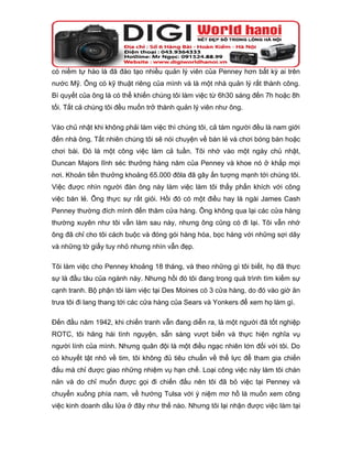 có niềm tự hào là đã đào tạo nhiều quản lý viên của Penney hơn bất kỳ ai trên
nước Mỹ. Ông có kỹ thuật riêng của mình và là một nhà quản lý rất thành công.
Bí quyết của ông là có thể khiến chúng tôi làm việc từ 6h30 sáng đến 7h hoặc 8h
tối. Tất cả chúng tôi đều muốn trở thành quản lý viên như ông.

Vào chủ nhật khi không phải làm việc thì chúng tôi, cả tám người đều là nam giới
đến nhà ông. Tất nhiên chúng tôi sẽ nói chuyện về bán lẻ và chơi bóng bàn hoặc
chơi bài. Đó là một công việc làm cả tuần. Tôi nhớ vào một ngày chủ nhật,
Duncan Majors lĩnh séc thưởng hàng năm của Penney và khoe nó ở khắp mọi
nơi. Khoản tiền thưởng khoảng 65.000 đôla đã gây ấn tượng mạnh tới chúng tôi.
Việc được nhìn người đàn ông này làm việc làm tôi thấy phấn khích với công
việc bán lẻ. Ông thực sự rất giỏi. Hồi đó có một điều hay là ngài James Cash
Penney thường đích mình đến thăm cửa hàng. Ông không qua lại các cửa hàng
thường xuyên như tôi vẫn làm sau này, nhưng ông cũng có đi lại. Tôi vẫn nhớ
ông đã chỉ cho tôi cách buộc và đóng gói hàng hóa, bọc hàng với những sợi dây
và những tờ giấy tuy nhỏ nhưng nhìn vẫn đẹp.

Tôi làm việc cho Penney khoảng 18 tháng, và theo những gì tôi biết, họ đã thực
sự là đầu tàu của ngành này. Nhưng hồi đó tôi đang trong quá trình tìm kiếm sự
cạnh tranh. Bộ phận tôi làm việc tại Des Moines có 3 cửa hàng, do đó vào giờ ăn
trưa tôi đi lang thang tới các cửa hàng của Sears và Yonkers để xem họ làm gì.

Đến đầu năm 1942, khi chiến tranh vẫn đang diễn ra, là một người đã tốt nghiệp
ROTC, tôi hăng hái tình nguyện, sẵn sàng vượt biển và thực hiện nghĩa vụ
người lính của mình. Nhưng quân đội là một điều ngạc nhiên lớn đối với tôi. Do
có khuyết tật nhỏ về tim, tôi không đủ tiêu chuẩn về thể lực để tham gia chiến
đấu mà chỉ được giao những nhiệm vụ hạn chế. Loại công việc này làm tôi chán
nản và do chỉ muốn được gọi đi chiến đấu nên tôi đã bỏ việc tại Penney và
chuyển xuống phía nam, về hướng Tulsa với ý niệm mơ hồ là muốn xem công
việc kinh doanh dầu lửa ở đây như thế nào. Nhưng tôi lại nhận được việc làm tại
 