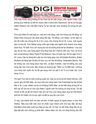 nhà máy thuốc súng khổng lồ Du Pont tại thị trấn Pryor, bên ngoài Tulsa. Căn
phòng duy nhất tôi có thể tìm được nằm ở phía trên Claremore. Đó là nơi tôi gặp
Helen Robson vào một đêm tháng Tư tại một sân chơi bowling rồi chúng tôi yêu
nhau.

Cha của Helen là một luật sư, một chủ nhà băng, một chủ trang trại nổi tiếng, và
Helen thấy chúng tôi cần phải sống độc lập. Tôi đồng ý với Helen, và tôi nghĩ cơ
hội tốt nhất của chúng tôi là ở St. Louis. Khi chúng tôi tới St. Louis, một người
bạn cũ của tôi, Tom Bates cũng muốn gia nhập vào ngành kinh doanh cửa hàng
bách hóa. Tôi biết Tom, khi chúng tôi còn là những đứa trẻ tại Shelbina - cha của
cậu ấy sở hữu cửa hàng bách hóa tổng hợp lớn nhất thị trấn còn Tom và tôi là
bạn cùng phòng ở Beta Theta Pi tại Missouri. Sau khi giải ngũ, tôi tìm gặp Tom ở
St. Louis. Cậu ta đang làm việc tại cửa hàng giày của nhà Butler Brothers. Butler
Brothers là hãng bán lẻ tầm cỡ khu vực với hai hệ thống: Federated Stores, một
hệ thống các cửa hàng bách hóa nhỏ, và Ben Franklin, một hệ thống các cửa
hàng tạp hóa mà trước đây chúng ta thường gọi “Năm xu và Một hào” (những
cửa hàng bán quần áo và đồ gia dụng nhỏ với giá 5 và 10 xu) hoặc các “cửa
hàng 10 xu”.

Tôi nghĩ Tom đã có một ý tưởng tuyệt vời. Cậu ta và tôi sẽ trở thành đối tác, mỗi
người góp 20.000 đôla, và mua một cửa hàng bách hóa Federated tại đại lộ Del
Mar ở St. Louis. Helen và tôi có khoảng 5.000 đôla, và tôi biết rằng chúng tôi có
thể vay số còn lại từ cha của Helen, người luôn tin tưởng và ủng hộ tôi. Tôi đã
chuẩn bị tất cả để trở thành một chủ sở hữu cửa hàng bách hóa tại một thành
phố lớn thì Helen nói ra suy nghĩ và đặt ra quy tắc của mình.

Vì vậy, các thành phố với dân số trên 10.000 người là ngoài phạm vi của nhà
Walton. Nếu bạn biết một chút về chiến lược thành phố nhỏ ban đầu đã đưa
Wal-Mart phát triển suốt hai thập kỷ sau đó, thì bạn có thể thấy rằng đây là sự
sắp đặt sẵn cho những gì phải đến. Helen thậm chí còn nói rằng không cần đối
 