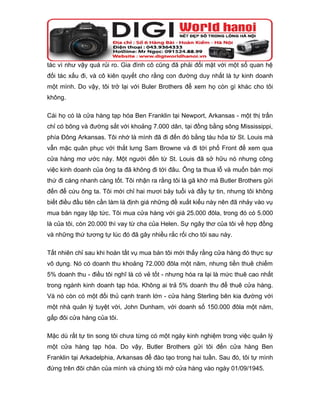 tác vì như vậy quá rủi ro. Gia đình cô cũng đã phải đối mặt với một số quan hệ
đối tác xấu đi, và cô kiên quyết cho rằng con đường duy nhất là tự kinh doanh
một mình. Do vậy, tôi trở lại với Buler Brothers để xem họ còn gì khác cho tôi
không.

Cái họ có là cửa hàng tạp hóa Ben Franklin tại Newport, Arkansas - một thị trấn
chỉ có bông và đường sắt với khoảng 7.000 dân, tại đồng bằng sông Mississippi,
phía Đông Arkansas. Tôi nhớ là mình đã đi đến đó bằng tàu hỏa từ St. Louis mà
vẫn mặc quân phục với thắt lưng Sam Browne và đi tới phố Front để xem qua
cửa hàng mơ ước này. Một người đến từ St. Louis đã sở hữu nó nhưng công
việc kinh doanh của ông ta đã không đi tới đâu. Ông ta thua lỗ và muốn bán mọi
thứ đi càng nhanh càng tốt. Tôi nhận ra rằng tôi là gã khờ mà Butler Brothers gửi
đến để cứu ông ta. Tôi mới chỉ hai mươi bảy tuổi và đầy tự tin, nhưng tôi không
biết điều đầu tiên cần làm là định giá những đề xuất kiểu này nên đã nhảy vào vụ
mua bán ngay lập tức. Tôi mua cửa hàng với giá 25.000 đôla, trong đó có 5.000
là của tôi, còn 20.000 thì vay từ cha của Helen. Sự ngây thơ của tôi về hợp đồng
và những thứ tương tự lúc đó đã gây nhiều rắc rối cho tôi sau này.

Tất nhiên chỉ sau khi hoàn tất vụ mua bán tôi mới thấy rằng cửa hàng đó thực sự
vô dụng. Nó có doanh thu khoảng 72.000 đôla một năm, nhưng tiền thuê chiếm
5% doanh thu - điều tôi nghĩ là có vẻ tốt - nhưng hóa ra lại là mức thuê cao nhất
trong ngành kinh doanh tạp hóa. Không ai trả 5% doanh thu để thuê cửa hàng.
Và nó còn có một đối thủ cạnh tranh lớn - cửa hàng Sterling bên kia đường với
một nhà quản lý tuyệt vời, John Dunham, với doanh số 150.000 đôla một năm,
gấp đôi cửa hàng của tôi.

Mặc dù rất tự tin song tôi chưa từng có một ngày kinh nghiệm trong việc quản lý
một cửa hàng tạp hóa. Do vậy, Butler Brothers gửi tôi đến cửa hàng Ben
Franklin tại Arkadelphia, Arkansas để đào tạo trong hai tuần. Sau đó, tôi tự mình
đứng trên đôi chân của mình và chúng tôi mở cửa hàng vào ngày 01/09/1945.
 