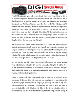 Tôi sẽ không bao giờ quên một vụ làm ăn với Harry, một trong những vụ làm ăn
tốt nhất tôi từng có và là một bài học đầu tiên về định giá. Đó là điều đã làm tôi
lần đầu tiên nghĩ về phương hướng của thứ cuối cùng trở thành nền tảng triết lý
kinh doanh của Wal-Mart. Nếu bạn quan tâm đến vấn đề “làm thế nào mà Wal-
Mart đã làm được điều này” thì đây là một câu chuyện mà bạn phải ngồi thẳng
lên và chú ý lắng nghe. Harry bán quần lót phụ nữ - loại sợi đan, hai vạch có
phần thắt eo bằng dây chun - với giá 2 đôla một tá. Tôi đã mua loại tương tự của
Ben Franklin với giá 2,5 đôla một tá và bán chúng với giá 1 đôla ba chiếc. Còn
với giá của Harry, chúng tôi có thể bán với giá 1 đôla bốn chiếc và tạo ra một đợt
khuyến mãi lớn cho cửa hàng của chúng tôi.

Đây là bài học rất đơn giản mà chúng tôi đã học được - bài học mà những người
khác cũng học được và cuối cùng đã làm thay đổi cách thức các nhà bán lẻ bán
hàng và cách thức khách hàng mua hàng trên toàn nước Mỹ. Tôi thấy rằng bằng
cách định giá 1 đôla, tôi có thể bán được nhiều gấp ba lần so với việc định giá
1,2 đôla. Tôi có thể chỉ còn được một nửa lợi nhuận từ một chiếc nhưng do tôi
bán được nhiều gấp ba lần nên tổng lợi nhuận lớn hơn nhiều.

Mọi thứ bắt đầu tiến triển nhanh chóng theo chiều hướng khá tốt tại Newport
trong một thời gian rất ngắn. Chỉ sau hai năm rưỡi, chúng tôi đã trả lại được
20.000 đôla vay của bố Helen và tôi cảm thấy rất hài lòng vì điều này. Thế nghĩa
là công việc kinh doanh đã tự đứng vững và tôi hình dung được là chúng tôi đã
thực sự đi trên con đường của mình.

Chúng tôi đã thử nhiều biện pháp khuyến mãi và chúng có tác dụng tốt. Trước
tiên, chúng tôi đặt một chiếc máy rang ngô bên ngoài vỉa hè và bán rất chạy. Do
đó, tôi đã suy nghĩ rất nhiều và cuối cùng quyết định rằng cần đặt ở đó một chiếc
máy làm kem nữa. Tôi lên dây cót lòng can đảm của mình và đi tới nhà băng để
vay một khoản tiền 1.800 đôla (vào thời điểm đó đây là một món tiền rất lớn) để
mua chiếc máy này. Đó là lần đầu tiên tôi vay tiền nhà băng. Sau đó, chúng tôi
 