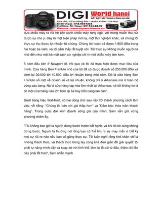 đưa chiếc máy ra vỉa hè bên cạnh chiếc máy rang ngô, với mong muốn thu hút
được sự chú ý. Đây là một biện pháp mới lạ, một thử nghiệm khác, và chúng tôi
thực sự thu được lợi nhuận từ chúng. Chúng tôi hoàn trả được 1.800 đôla trong
hai hoặc ba năm, và tôi cảm thấy rất tuyệt vời. Tôi thực sự không muốn người ta
nhớ đến như một kẻ mất sạch cơ nghiệp chỉ vì một chiếc máy làm kem.

5 năm đầu tiên ở Newport đã trôi qua và tôi đã thực hiện được mục tiêu của
mình. Cửa hàng Ben Franklin nhỏ của tôi đã có được doanh số 250.000 đôla và
đem lại 30.000 tới 40.000 đôla lợi nhuận trong một năm. Đó là cửa hàng Ben
Franklin số một về doanh số và lợi nhuận, không chỉ ở Arkansas mà ở toàn bộ
vùng sáu bang. Nó là cửa hàng tạp hóa lớn nhất tại Arkansas, và tôi không tin là
có một cửa hàng nào lớn hơn tại ba hay bốn bang lân cận".

Dưới bảng hiệu Wal-Mart, có hai dòng chữ sau này trở thành phương cách làm
việc nổi tiếng: “Chúng tôi bán với giá thấp hơn” và “Đảm bảo thỏa mãn khách
hàng”. Trong cuộc đời kinh doanh sóng gió của mình, Sam vẫn giữ vững
phương châm ấy.

"Tôi không bao giờ là người dừng bước trước bất hạnh, và khi đó tôi cũng không
dừng bước. Người ta thường nói rằng bạn có thể tìm ra sự may mắn ở bất kỳ
mọi sự rủi ro nào nếu bạn cố gắng thực sự. Tôi luôn nghĩ rằng khó khăn chỉ là
những thách thức, và thách thức trong tay cũng khá đơn giản để giải quyết: tôi
phải tự nâng mình dậy và xoay xở với tình thế, làm lại tất cả từ đầu, thậm chí lần
này phải tốt hơn", Sam nhấn mạnh
 