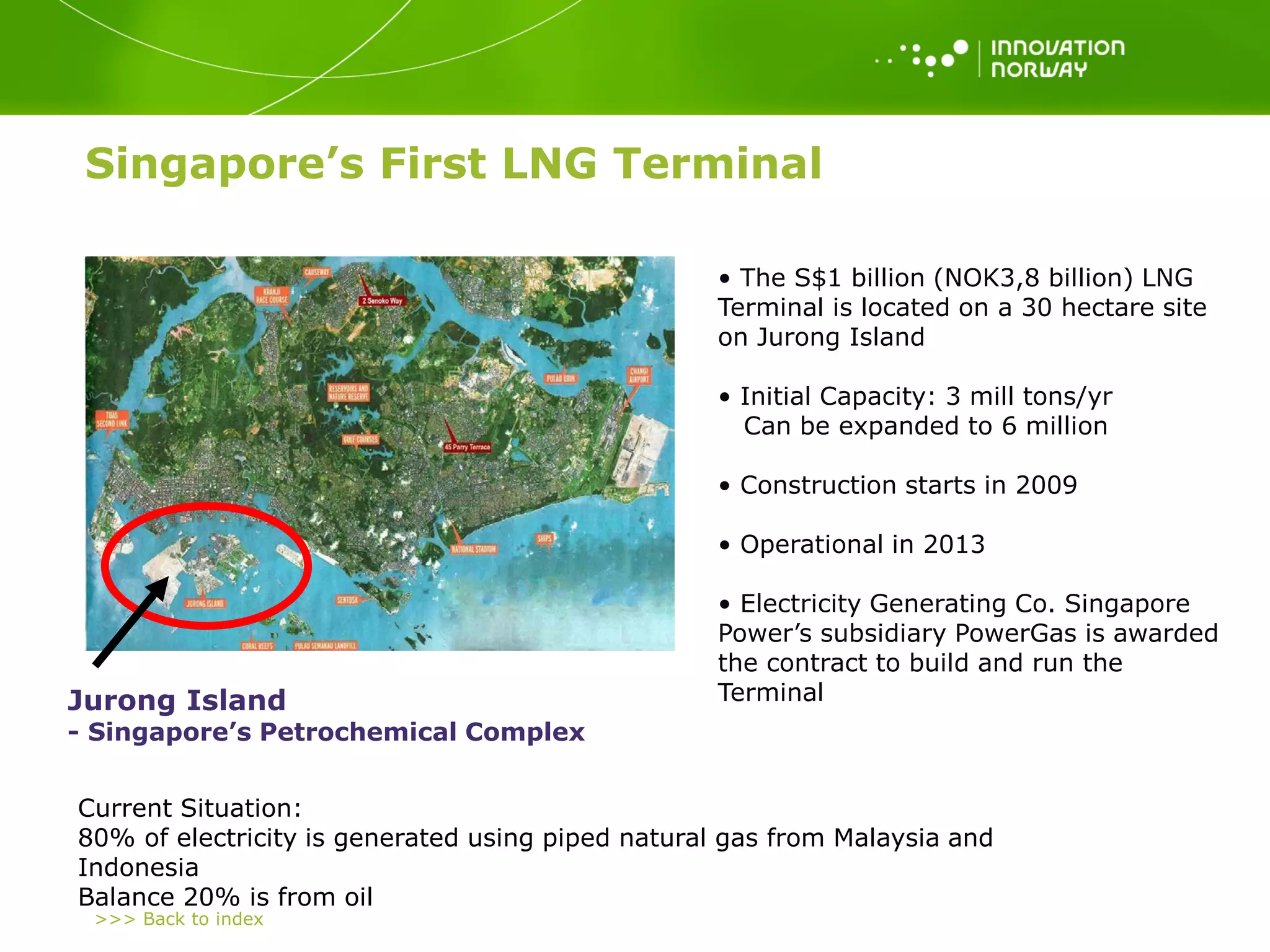 >>> Back to index
• The S$1 billion (NOK3,8 billion) LNG
Terminal is located on a 30 hectare site
on Jurong Island
• Initial Capacity: 3 mill tons/yr
Can be expanded to 6 million
• Construction starts in 2009
• Operational in 2013
• Electricity Generating Co. Singapore
Power’s subsidiary PowerGas is awarded
the contract to build and run the
TerminalJurong Island
- Singapore’s Petrochemical Complex
Current Situation:
80% of electricity is generated using piped natural gas from Malaysia and
Indonesia
Balance 20% is from oil
Singapore’s First LNG Terminal
 