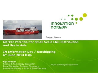 >>> Back to index
Market Potential for Small Scale LNG Distribution
and Use in Asia
IN Information Day / Norshipping
6th June 2013 Oslo
Egil Rensvik
Science & Technology Counsellor
Royal Norwegian Embassy Singapore
Innovation Norway - South & SouthEast Asia
Source: Gasnor
 