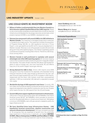 Prince Rupert
Kitimat
Legend
LNG plant locations
proposed pipeline
existing pipeline
LNG Liquefaction Terminals
LNG Canada 37.5mtpa
Prince Rupert LNG 31.5mtpa
Pacific Northwest LNG 18.0mtpa
Kitimat LNG 5.6mtpa
AltaGas LNG 2.7mtpa
Douglas Channel LNG 1.4mtpa
96.7mtpa
Proposed Pipelines
Coastal GasLink Pipeline 700 km
BG Group Spectra Energy Pipeline 850 km
Prince Rupert Gas Transmission Project 750 km
Pacific Trail Pipeline 463 km
2,763 km
Estimated LNG Terminal Construction costs
@ $1,000 - $2,000/tpa $96.7B $193.4B
Estimated Resource Development costs
@ $400 - $1,000/tpa $38.7B $96.7B
Estimated Pipeline costs
@ $6M -$10M / km $16.6B $27.6B
$151.9B $317.7B
LNG Industry update  October 7, 2013
Jason Zandberg, B.B.A, CFA
jzandberg@pifinancial.com 604.718.7541
Sharon Wang, M. Sc. (Finance)
swang@pifinancial.com 604.664.2789
Source: Unit Economics, PI Financial Corp., various news releases
Source: Cepa.com
A Disclosure fact sheet is available on Page 18 of this
report.
LNG Could Ignite BC Investment Boom
Billions of dollars could potentially flow into Western Canada in a``
bid to become a global Liquefied Natural Gas (LNG) exporter. Based
on the current project proposals and estimated costs to build the required
infrastructure and develop the natural gas resources we estimate current
projects represent $150B to over $300B in development costs.
Petronas has announced it will commit $36B to its LNG inititative in``
Western Canada. This investment is the largest foreign direct investment
in Canada by any single country. The investment includes the acquisition
of Progress Energy ($5.2B), an LNG liquefaction terminal in Prince
Rupert, a new gas pipeline across BC and for resource development in
Western Canada. Petronas is one of 9 proposals to build LNG terminals
along with three other pipeline projects. This interest is backed by several
multinational companies including Shell, Chevron, PetroChina, BG Group,
Exxon among others.
Western Canada is well positioned to capitalize with several``
advantages over other LNG exporting regions. BC has lower shipping
costs to Asia compared to Qatar and the US gulf and is marginally cheaper
than Australia. The cooler climate in Northern BC allows LNG liquefaction
plants to save on energy cost, and most importantly, BC and Alberta
have one of the world’s largest natural gas reserves.
Strong Demand for LNG in Asia`` . China’s LNG imports since 2006
have grown more than 15 fold and the Japanese, who have been strong
historical importers of LNG, have ramped up demand for this fuel. Last
year China and Japan posted 9.9% and 10.3% increases in LNG imports,
respectively and the Asian LNG markets could face unprecedented
tightness in 2014 as incremental LNG demand is expected to exceed
new supply.
Worldwide shortage of LNG expected in near future`` . Currently, LNG
from Qatar and Australia are feeding worldwide demand but both of these
regions are expected to see a decline in production over the next 10 years
which opens the door for LNG exports from the US and Canada.
Current LNG prices support significant investment in infrastructure.``
LNG prices in Asia are significantly higher ($15-$16MMBtu) than North
American prices ($3.50 - $3.75MMBtu) which provides an economic
carrot for the potentially billions in infrastructure investment. We believe
a minimum of $12MMBtu over a 20 year period is needed to justify the
large infrastructure bill.
We have identified three large infrastructure themes`` – LNG
liquefaction terminal construction, pipeline construction and
resource infrastructure development, and have complied a portfolio
of 16 companies that are expected to benefit from the potentially
large investment in infrastructure. In particular, we highlight ENTREC
(V-ENT), Macro Enterprises (V-MCR) and PetroWest (T-PRW)
as we believe there is a strong investment case for these companies.
Estimated Expenditures
 