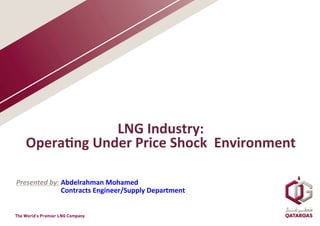 LNG	
  Industry:	
  	
  
Opera2ng	
  Under	
  Price	
  Shock	
  	
  Environment	
  	
  
Presented	
  by:	
  Abdelrahman	
  Mohamed	
  
	
  	
  	
  	
  	
  	
  	
  	
  	
  	
  	
  	
  	
  	
  	
  	
  	
  	
  	
  	
  	
  	
  	
  	
  	
  	
  Contracts	
  Engineer/Supply	
  Department	
  
 