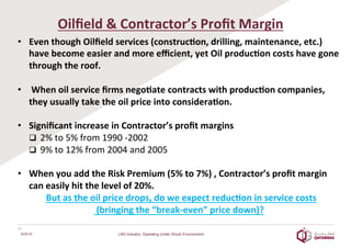  
Oilﬁeld	
  &	
  Contractor’s	
  Proﬁt	
  Margin	
  
	
  •  Even	
  though	
  Oilﬁeld	
  services	
  (construc2on,	
  drilling,	
  maintenance,	
  etc.)	
  
have	
  become	
  easier	
  and	
  more	
  eﬃcient,	
  yet	
  Oil	
  produc2on	
  costs	
  have	
  gone	
  
through	
  the	
  roof.	
  	
  
	
  
•  	
  When	
  oil	
  service	
  ﬁrms	
  nego2ate	
  contracts	
  with	
  produc2on	
  companies,	
  
they	
  usually	
  take	
  the	
  oil	
  price	
  into	
  considera2on.	
  
	
  
•  Signiﬁcant	
  increase	
  in	
  Contractor’s	
  proﬁt	
  margins	
  
q  2%	
  to	
  5%	
  from	
  1990	
  -­‐2002	
  
q  9%	
  to	
  12%	
  from	
  2004	
  and	
  2005	
  
	
  
•  When	
  you	
  add	
  the	
  Risk	
  Premium	
  (5%	
  to	
  7%)	
  ,	
  Contractor’s	
  proﬁt	
  margin	
  
can	
  easily	
  hit	
  the	
  level	
  of	
  20%.	
  	
  	
  
	
  	
  But	
  as	
  the	
  oil	
  price	
  drops,	
  do	
  we	
  expect	
  reduc2on	
  in	
  service	
  costs	
  
	
  (bringing	
  the	
  “break-­‐even”	
  price	
  down)?	
  
6/25/16
11	
  
LNG Industry: Operating Under Shock Environment
 