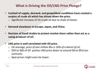 What	
  is	
  Driving	
  the	
  Oil/LNG	
  Price	
  Plunge?	
  
•  Cocktail	
  of	
  supply,	
  demand,	
  and	
  geopoli2cal	
  condi2ons	
  have	
  created	
  a	
  
surplus	
  of	
  crude	
  oil	
  which	
  has	
  driven	
  down	
  the	
  price.	
  
o  Signiﬁcant	
  increase	
  of	
  US	
  crude	
  oil	
  due	
  to	
  shale	
  oil	
  boom.	
  	
  
	
  
•  Demand	
  slowdown	
  in	
  Europe,	
  Japan,	
  and	
  China.	
  	
  
	
  
•  Decision	
  of	
  Saudi	
  Arabia	
  to	
  protect	
  market	
  share	
  rather	
  than	
  act	
  as	
  a	
  
swing	
  producer	
  of	
  oil.	
  	
  
	
  
•  LNG	
  price	
  is	
  well	
  correlated	
  with	
  Oil	
  price.	
  
o  On	
  average,	
  price	
  of	
  one	
  million	
  Btu	
  is	
  16%	
  of	
  a	
  barrel	
  of	
  oil.	
  
o  $50	
  to	
  $60	
  of	
  Oil	
  	
  pushes	
  LNG	
  price	
  down	
  to	
  around	
  $8	
  to	
  $9.6	
  (on	
  
contract).	
  
o  Spot	
  prices	
  might	
  even	
  be	
  lower.	
  
	
  
14	
  
6/25/16 LNG Industry: Operating Under Shock Environment
 