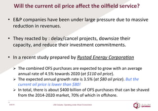 Will	
  the	
  current	
  oil	
  price	
  aﬀect	
  the	
  oilﬁeld	
  service?	
  
	
  
•  E&P	
  companies	
  have	
  been	
  under	
  large	
  pressure	
  due	
  to	
  massive	
  
reduc8on	
  in	
  revenues.	
  
	
  
•  They	
  reacted	
  by	
  :	
  delay/cancel	
  projects,	
  downsize	
  their	
  
capacity,	
  and	
  reduce	
  their	
  investment	
  commitments.	
  
	
  
•  In	
  a	
  recent	
  study	
  prepared	
  by	
  Rystad	
  Energy	
  Corpora=on	
  
	
  	
  
Ø  The	
  combined	
  OFS	
  purchases	
  are	
  expected	
  to	
  grow	
  with	
  an	
  average	
  
annual	
  rate	
  of	
  4.5%	
  towards	
  2020	
  (at	
  $110	
  oil	
  price).	
  
Ø  The	
  expected	
  annual	
  growth	
  rate	
  is	
  3.5%	
  (at	
  $80	
  oil	
  price).	
  But	
  the	
  
current	
  oil	
  price	
  is	
  lower	
  than	
  $80!	
  	
  
Ø  In	
  total,	
  there	
  is	
  about	
  $400	
  billion	
  of	
  OFS	
  purchases	
  that	
  can	
  be	
  shaved	
  
from	
  the	
  2014-­‐2020	
  market,	
  70%	
  of	
  which	
  in	
  oﬀshore.	
  
16	
  
6/25/16 LNG Industry: Operating Under Shock Environment
 