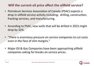 Will	
  the	
  current	
  oil	
  price	
  aﬀect	
  the	
  oilﬁeld	
  service?	
  
•  Petroleum	
  Services	
  Associa8on	
  of	
  Canada	
  (PSAC)	
  expects	
  a	
  
drop	
  in	
  oilﬁeld	
  service	
  ac8vity	
  including:	
  	
  drilling,	
  construc8on,	
  
fracking	
  services,	
  and	
  manufacturing.	
  
	
  
•  According	
  to	
  PSAC,	
  new	
  wells	
  that	
  will	
  be	
  drilled	
  in	
  2015	
  might	
  
drop	
  by	
  32%.	
  
	
  
•  “There	
  is	
  enormous	
  pressure	
  on	
  service	
  companies	
  to	
  cut	
  costs	
  
even	
  in	
  the	
  face	
  of	
  slim	
  margins.”	
  
	
  
•  Major	
  Oil	
  &	
  Gas	
  Companies	
  have	
  been	
  approaching	
  oilﬁeld	
  
companies	
  asking	
  for	
  breaks	
  on	
  service	
  prices.	
  
	
  
18	
  
6/25/16 LNG Industry: Operating Under Shock Environment
 