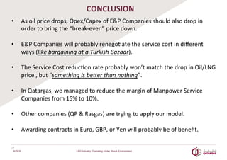 CONCLUSION	
  
•  As	
  oil	
  price	
  drops,	
  Opex/Capex	
  of	
  E&P	
  Companies	
  should	
  also	
  drop	
  in	
  
order	
  to	
  bring	
  the	
  “break-­‐even”	
  price	
  down.	
  
	
  
•  E&P	
  Companies	
  will	
  probably	
  renego8ate	
  the	
  service	
  cost	
  in	
  diﬀerent	
  
ways	
  (like	
  bargaining	
  at	
  a	
  Turkish	
  Bazaar).	
  	
  
•  The	
  Service	
  Cost	
  reduc8on	
  rate	
  probably	
  won’t	
  match	
  the	
  drop	
  in	
  Oil/LNG	
  
price	
  ,	
  but	
  “something	
  is	
  be`er	
  than	
  nothing”.	
  	
  	
  
•  In	
  Qatargas,	
  we	
  managed	
  to	
  reduce	
  the	
  margin	
  of	
  Manpower	
  Service	
  
Companies	
  from	
  15%	
  to	
  10%.	
  
	
  
•  Other	
  companies	
  (QP	
  &	
  Rasgas)	
  are	
  trying	
  to	
  apply	
  our	
  model.	
  
•  Awarding	
  contracts	
  in	
  Euro,	
  GBP,	
  or	
  Yen	
  will	
  probably	
  be	
  of	
  beneﬁt.	
  
	
  
19	
  
6/25/16 LNG Industry: Operating Under Shock Environment
 