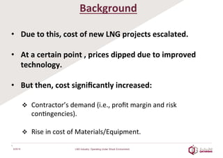 Background	
  
•  Due	
  to	
  this,	
  cost	
  of	
  new	
  LNG	
  projects	
  escalated.	
  
	
  
•  At	
  a	
  certain	
  point	
  ,	
  prices	
  dipped	
  due	
  to	
  improved	
  
technology.	
  
	
  
•  But	
  then,	
  cost	
  signiﬁcantly	
  increased:	
  
	
  
v  Contractor’s	
  demand	
  (i.e.,	
  proﬁt	
  margin	
  and	
  risk	
  
con8ngencies).	
  
	
  	
  
v  Rise	
  in	
  cost	
  of	
  Materials/Equipment.	
  
6/25/16
4	
  
LNG Industry: Operating Under Shock Environment
 