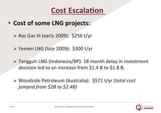  
Cost	
  Escala2on	
  	
  
•  Cost	
  of	
  some	
  LNG	
  projects:	
  	
  
	
  
Ø  Ras	
  Gas	
  III	
  (early	
  2009):	
  	
  $256	
  t/yr	
  	
  
	
  
Ø  Yemen	
  LNG	
  (late	
  2009):	
  	
  $300	
  t/yr	
  	
  
	
  
Ø  Tangguh	
  LNG	
  (Indonesia/BP):	
  18	
  month	
  delay	
  in	
  investment	
  
decision	
  led	
  to	
  an	
  increase	
  from	
  $1.4	
  B	
  to	
  $1.8	
  B.	
  
	
  
Ø  Woodside	
  Petroleum	
  (Australia):	
  	
  $571	
  t/yr	
  (total	
  cost	
  
jumped	
  from	
  $2B	
  to	
  $2.4B)	
  
6/25/16
6	
  
LNG Industry: Operating Under Shock Environment
 