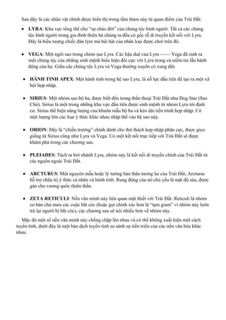 Sau đây là các nhân vật chính được hiển thị trong tấm thảm này từ quan điểm của Trái Đất:
 LYRA: Khu vực tổng thể cho “sự chào đời” của chủng tộc hình người. Tất cả các chủng
tộc hình người trong gia đình thiên hà chúng ta đều có gốc rễ di truyền kết nối với Lyra.
Đây là biểu tượng chiếc đàn lyre mà bài hát của nhân loại được chơi trên đó.
 VEGA: Một ngôi sao trong chòm sao Lyra. Các hậu duệ của Lyra —— Vega đã sinh ra
một chủng tộc của những sinh mệnh biểu hiện đối cực với Lyra trong cả niềm tin lẫn hành
động của họ. Giữa các chủng tộc Lyra và Vega thường xuyên có xung đột.
 HÀNH TINH APEX: Một hành tinh trong hệ sao Lyra, là nỗ lực đầu tiên để tạo ra một xã
hội hợp nhập.
 SIRIUS: Một nhóm sao bộ ba, được biết đến trong thần thoại Trái Đất như Dog Star (Sao
Chó). Sirius là một trong những khu vực đầu tiên được sinh mệnh từ nhóm Lyra tới định
cư. Sirius thể hiện năng lượng của khuôn mẫu bộ ba và kéo dài tiến trình hợp nhập. Có
một lượng lớn các loại ý thức khác nhau nhập thế vào hệ sao này.
 ORION: Đây là “chiến trường” chính dành cho thử thách hợp nhập phân cực, được gieo
giống từ Sirius cũng như Lyra và Vega. Có một kết nối trực tiếp với Trái Đất sẽ được
khám phá trong các chương sau.
 PLEIADES: Tách ra bởi nhánh Lyra, nhóm này là kết nối di truyền chính của Trái Đất từ
các nguồn ngoài Trái Đất.
 ARCTURUS: Một nguyên mẫu hoặc lý tưởng bản thân tương lai của Trái Đất, Arcturus
hỗ trợ chữa trị ý thức cá nhân và hành tinh. Rung động của nó chủ yếu là mật độ sáu, được
gán cho vương quốc thiên thần.
 ZETA RETICULI: Nền văn minh này liên quan mật thiết với Trái Đất. Reticuli là nhóm
cơ bản chủ mưu các cuộc bắt cóc (hoặc gọi chính xác hơn là “tạm giam” vì nhóm này luôn
trả lại người bị bắt cóc), các chương sau sẽ nói nhiều hơn về nhóm này.
Mặc dù một số nền văn minh này chồng chập lên nhau và có thể không xuất hiện một cách
tuyến tính, dưới đây là một bản dịch tuyến tính so sánh sự tiến triển của các nền văn hóa khác
nhau.
 