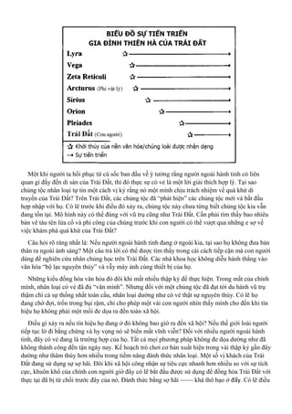 Một khi người ta hồi phục từ cú sốc ban đầu về ý tưởng rằng người ngoài hành tinh có liên
quan gì đấy đến di sản của Trái Đất, thì đó thực sự có vẻ là một lời giải thích hợp lý. Tại sao
chủng tộc nhân loại tự tin một cách vị kỷ rằng nó một mình chịu trách nhiệm về quá khứ di
truyền của Trái Đất? Trên Trái Đất, các chủng tộc đã “phát hiện” các chủng tộc mới và bắt đầu
hợp nhập với họ. Có lẽ trước khi điều đó xảy ra, chủng tộc này chưa từng biết chủng tộc kia vẫn
đang tồn tại. Mô hình này có thể đúng với vũ trụ cũng như Trái Đất. Cần phải tìm thấy bao nhiêu
bản vẽ tàu tên lửa cổ và phi công của chúng trước khi con người có thể vượt qua những e sợ về
việc khám phá quá khứ của Trái Đất?
Câu hỏi rõ ràng nhất là: Nếu người ngoài hành tinh đang ở ngoài kia, tại sao họ không đưa bản
thân ra ngoài ánh sáng? Một câu trả lời có thể được tìm thấy trong cái cách tiếp cận mà con người
dùng để nghiên cứu nhân chủng học trên Trái Đất. Các nhà khoa học không diễu hành thẳng vào
văn hóa “bộ lạc nguyên thủy” và vẫy máy ảnh cùng thiết bị của họ.
Những kiểu đồng hóa văn hóa đó đôi khi mất nhiều thập kỷ để thực hiện. Trong mắt của chính
mình, nhân loại có vẻ đã đủ “văn minh”. Nhưng đối với một chủng tộc đã đạt tới du hành vũ trụ
thậm chí cả sự thống nhất toàn cầu, nhân loại dường như có vẻ thật sự nguyên thủy. Có lẽ họ
đang chờ đợi, trốn trong bụi rậm, chỉ cho phép một vài con người nhìn thấy mình cho đến khi tín
hiệu họ không phải một mối đe dọa ra đến toàn xã hội.
Điều gì xảy ra nếu tín hiệu họ đang ở đó không bao giờ ra đến xã hội? Nếu thế giới loài người
tiếp tục lờ đi bằng chứng và hy vọng nó sẽ biến mất vĩnh viễn? Đối với nhiều người ngoài hành
tinh, đây có vẻ đang là trường hợp của họ. Tất cả mọi phương pháp không đe dọa dường như đã
không thành công đến tận ngày nay. Kế hoạch trò chơi cơ bản xuất hiện trong vài thập kỷ gần đây
dường như thâm thúy hơn nhiều trong tiềm năng đánh thức nhân loại. Một số vị khách của Trái
Đất đang sử dụng sự sợ hãi. Đôi khi xã hội công nhận sự tiêu cực nhanh hơn nhiều so với sự tích
cực, khuôn khổ của chính con người giờ đây có lẽ bắt đầu được sử dụng để đồng hóa Trái Đất với
thực tại đã bị từ chối trước đây của nó. Đánh thức bằng sợ hãi —— khá thô bạo ở đấy. Có lẽ điều
 