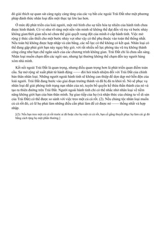 đó giải thích sự quan sát càng ngày càng tăng của các vụ bắt cóc ngoài Trái Đất như một phương
pháp đánh thức nhân loại đến một thực tại lớn lao hơn.
Ở mức độ phát triển của loài người, một mô hình cho sự tiến hóa tự nhiên của hành tinh chưa
được hình thành. Có vẻ như rõ ràng một nền văn minh sẽ không thể đạt đến vũ trụ và bước nhảy
không gian/thời gian nếu nó chưa thể giải quyết xung đột của mình ở cấp hành tinh. Việc mở
rộng ý thức cần thiết cho một bước nhảy vọt như vậy có thể phụ thuộc vào toàn thể thống nhất.
Nếu toàn bộ không được hợp nhập và cân bằng, các nỗ lực có thể không có kết quả. Nhân loại có
thể đang gặp phải giới hạn này ngay bây giờ, với rất nhiều nỗ lực phóng tàu vũ trụ không thành
công cũng như hạn chế ngân sách của các chương trình không gian. Trái Đất chỉ là chưa sẵn sàng.
Nhân loại muốn chạm đến các ngôi sao, nhưng lại thường không thể chạm đến tay người hàng
xóm nhà mình.
Kết nối ngoài Trái Đất là quan trọng, nhưng điều quan trọng hơn là phát triển quan điềm toàn
cầu. Sự mở rộng sẽ xuất phát từ hành động —— đòi hỏi trách nhiệm đối với Trái Đất của chính
bản thân nhân loại. Những người ngoài hành tinh sẽ không can thiệp để dọn dẹp mớ hỗn độn của
loài người. Trái Đất đang bước vào giai đoạn trưởng thành và đã bị đá ra khỏi tổ. Nó sẽ phục vụ
nhân loại để giải phóng tình trạng nạn nhân của nó, tuyên bố quyền kế thừa thần thánh của nó và
tạo ra thiên đường trên Trái Đất. Người ngoài hành tinh chỉ có thể nhắc nhở nhân loại về tiềm
năng không giới hạn của bản thân mình. Sự giao tiếp của họ (và nhận thức của chúng ta về di sản
của Trái Đất) có thể được so sánh với việc treo một củ cà rốt. (2). Nếu chủng tộc nhân loại muốn
củ cà rốt đó, có lẽ họ phải làm những điều cần phải làm để có được nó —— thống nhất và hợp
nhập.
[(2): Nếu bạn treo một củ cà rốt trước ai đó hoặc cho họ một củ cà rốt, bạn cố gắng thuyết phục họ làm cái gì đó
bằng cách tặng họ một phần thưởng.]
 
