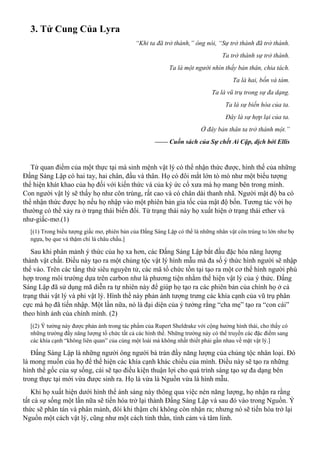 3. Tử Cung Của Lyra
“Khi ta đã trở thành,” ông nói, “Sự trở thành đã trở thành.
Ta trở thành sự trở thành.
Ta là một người nhìn thấy bản thân, chia tách.
Ta là hai, bốn và tám.
Ta là vũ trụ trong sự đa dạng.
Ta là sự biến hóa của ta.
Đây là sự hợp lại của ta.
Ở đây bản thân ta trở thành một.”
—— Cuốn sách của Sự chết Ai Cập, dịch bởi Ellis
Từ quan điểm của một thực tại mà sinh mệnh vật lý có thể nhận thức được, hình thể của những
Đấng Sáng Lập có hai tay, hai chân, đầu và thân. Họ có đôi mắt lớn tò mò như một biểu tượng
thể hiện khát khao của họ đối với kiến thức và của ký ức cổ xưa mà họ mang bên trong mình.
Con người vật lý sẽ thấy họ như côn trùng, rất cao và có chân dài thanh nhã. Người mật độ ba có
thể nhận thức được họ nếu họ nhập vào một phiên bản gia tốc của mật độ bốn. Tương tác với họ
thường có thể xảy ra ở trạng thái biến đổi. Từ trạng thái này họ xuất hiện ở trạng thái ether và
như-giấc-mơ.(1)
[(1) Trong biểu tượng giấc mơ, phiên bản của Đấng Sáng Lập có thể là những nhân vật côn trùng to lớn như bọ
ngựa, bọ que và thậm chí là châu chấu.]
Sau khi phân mảnh ý thức của họ xa hơn, các Đấng Sáng Lập bắt đầu đặc hóa năng lượng
thành vật chất. Điều này tạo ra một chủng tộc vật lý hình mẫu mà đa số ý thức hình người sẽ nhập
thể vào. Trên các tầng thứ siêu nguyên tử, các mã tổ chức tồn tại tạo ra một cơ thể hình người phù
hợp trong môi trường dựa trên carbon như là phương tiện nhằm thể hiện vật lý của ý thức. Đấng
Sáng Lập đã sử dụng mã diễn ra tự nhiên này để giúp họ tạo ra các phiên bản của chính họ ở cả
trạng thái vật lý và phi vật lý. Hình thể này phản ánh tượng trưng các khía cạnh của vũ trụ phân
cực mà họ đã tiến nhập. Một lần nữa, nó là đại diện của ý tưởng rằng “cha mẹ” tạo ra “con cái”
theo hình ảnh của chính mình. (2)
[(2) Ý tưởng này được phản ánh trong tác phẩm của Rupert Sheldrake với cộng hưởng hình thái, cho thấy có
những trường đầy năng lượng tổ chức tất cả các hình thể. Những trường này có thể truyền các đặc điểm sang
các khía cạnh “không liên quan” của cùng một loài mà không nhất thiết phải gần nhau về mặt vật lý.]
Đấng Sáng Lập là những người ông người bà tràn đầy năng lượng của chủng tộc nhân loại. Đó
là mong muốn của họ để thể hiện các khía cạnh khác chiều của mình. Điều này sẽ tạo ra những
hình thể gốc của sự sống, cái sẽ tạo điều kiện thuận lợi cho quá trình sáng tạo sự đa dạng bên
trong thực tại mới vừa được sinh ra. Họ là vừa là Nguồn vừa là hình mẫu.
Khi họ xuất hiện dưới hình thể ánh sáng này thông qua việc nén năng lượng, họ nhận ra rằng
tất cả sự sống một lần nữa sẽ tiến hóa trở lại thành Đấng Sáng Lập và sau đó vào trong Nguồn. Ý
thức sẽ phân tán và phân mảnh, đôi khi thậm chí không còn nhận ra; nhưng nó sẽ tiến hóa trở lại
Nguồn một cách vật lý, cũng như một cách tinh thần, tình cảm và tâm linh.
 