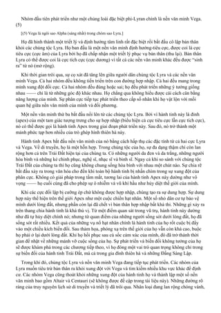Nhóm đầu tiên phát triển như một chủng loài đặc biệt phi-Lyran chính là nền văn minh Vega.
(5)
[(5) Vega là ngôi sao Alpha (sáng nhất) trong chòm sao Lyra.]
Họ đã hình thành một triết lý và định hướng tâm linh rất đặc biệt rồi bắt đầu cô lập bản thân
khỏi các chủng tộc Lyra. Họ ban đầu là một nền văn minh định hướng-tiêu cực, được coi là cực
tiêu cực (cực âm) của Lyra bởi họ đã chấp nhận một triết lý phục vụ bản thân (thu lại). Bản thân
Lyra có thể được coi là cực tích cực (cực dương) vì tất cả các nền văn minh khác đều được “sinh
ra” từ nó (mở rộng).
Khi thời gian trôi qua, sự cọ xát đã tăng lên giữa người dân chủng tộc Lyra và các nền văn
minh Vega. Cả hai nhóm đều không tiến triển trên con đường hợp nhập. Cả hai đều mang trong
mình xung đột đối cực. Cả hai nhóm đều đúng hoặc sai; họ đều phát triển những ý tưởng giống
nhau —— chỉ là từ những góc độ khác nhau. Họ chẳng qua không hiểu được cái cách cân bằng
năng lượng của mình. Sự phân cực tiếp tục phát triển theo cấp số nhân khi họ vật lộn với mối
quan hệ giữa nền văn minh của mình và đối phương.
Một nền văn minh thứ ba bắt đầu nổi lên từ các chủng tộc Lyra. Bởi vì hành tinh này là đỉnh
(apex) của một tam giác tượng trưng cho sự hợp nhập (biểu hiện cả cực tiêu cực lẫn cực tích cực),
nó có thể được gọi là hành tinh Apex trong giai đoạn phát triển này. Sau đó, nó trở thành một
mảnh phức tạp hơn nhiều của trò ghép hình thiên hà này.
Hành tinh Apex bắt đầu nền văn minh của nó bằng cách hấp thụ các đặc tính từ cả hai cực Lyra
và Vega. Về di truyền, họ là một hỗn hợp. Trong chủng tộc của họ, sự đa dạng thậm chí còn lan
rộng hơn cả trên Trái Đất hiện tại của chúng ta. Có những người da đen và da trắng, những người
hòa bình và những kẻ chinh phục, nghệ sĩ, nhạc sĩ và binh sĩ. Ngay cả khi so sánh với chủng tộc
Trái Đất của chúng ta thì họ cũng không chung sống hòa bình với nhau một chút nào. Sự chia rẽ
bắt đầu xảy ra trong văn hóa cho đến khi toàn bộ hành tinh bị nhấn chìm trong sự xung đột của
phân cực. Không có giải pháp trong tầm mắt, tương lai của hành tinh Apex này dường như vô
vọng —— họ cuối cùng đã cho phép sự ô nhiễm và vũ khí hầu như hủy diệt thế giới của mình.
Khi các cực đối lập bị cưỡng ép chứ không được hợp nhập, chúng tạo ra sự dung hợp. Sự dung
hợp này thể hiện trên thế giới Apex như một cuộc chiến hạt nhân. Một số nhỏ dân cư tự bảo vệ
mình dưới lòng đất, nhưng phần còn lại đã chết vì bản thân hợp nhập bất khả thi. Những gì xảy ra
trên thang chia hành tinh là khá thú vị. Từ một điểm quan sát trong vũ trụ, hành tinh này dường
như đã tự hủy diệt chính nó; nhưng từ quan điểm của những người sống sót dưới lòng đất, họ đã
sống sót rất nhiều. Kết quả của những vụ nổ hạt nhân chính là hành tinh của họ rốt cuộc bị đẩy
vào một chiều kích biến đổi. Sau thảm họa, phóng xạ trên thế giới của họ vẫn còn khá cao, buộc
họ phải ở lại dưới lòng đất. Khi họ hồi phục sau cú sốc cảm xúc của mình, đó đã trở thành thời
gian để nhặt về những mảnh vỡ cuộc sống của họ. Sự phát triển và biến đổi không tưởng của họ
sẽ được khám phá trong các chương tiếp theo, vì họ đóng một vai trò quan trọng không chỉ trong
sự biến đổi của hành tinh Trái Đất, mà cả trong gia đình thiên hà và những Đấng Sáng Lập.
Trong khi đó, chủng tộc Lyra và nền văn minh Vega đang tiếp tục phát triển. Các nhóm của
Lyra muốn tiêu trừ bản thân ra khỏi xung đột với Vega và tìm kiếm nhiều khu vực khác để định
cư. Các nhóm Vega cũng thoát khỏi những xung đột của hành tinh họ và thành lập một số nền
văn minh bao gồm Altair và Centauri (sẽ không được đề cập trong tài liệu này). Những đường rõ
ràng của truy nguyên lịch sử di truyền và triết lý đã trôi qua. Nhân loại đang lan rộng chóng vánh,
 