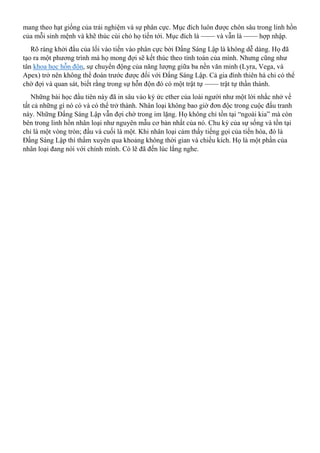 mang theo hạt giống của trải nghiệm và sự phân cực. Mục đích luôn được chôn sâu trong linh hồn
của mỗi sinh mệnh và khẽ thúc cùi chỏ họ tiến tới. Mục đích là —— và vẫn là —— hợp nhập.
Rõ ràng khởi đầu của lối vào tiến vào phân cực bởi Đấng Sáng Lập là không dễ dàng. Họ đã
tạo ra một phương trình mà họ mong đợi sẽ kết thúc theo tính toán của mình. Nhưng cũng như
tân khoa học hỗn độn, sự chuyển động của năng lượng giữa ba nền văn minh (Lyra, Vega, và
Apex) trở nên không thể đoán trước được đối với Đấng Sáng Lập. Cả gia đình thiên hà chỉ có thể
chờ đợi và quan sát, biết rằng trong sự hỗn độn đó có một trật tự —— trật tự thần thánh.
Những bài học đầu tiên này đã in sâu vào ký ức ether của loài người như một lời nhắc nhở về
tất cả những gì nó có và có thể trở thành. Nhân loại không bao giờ đơn độc trong cuộc đấu tranh
này. Những Đấng Sáng Lập vẫn đợi chờ trong im lặng. Họ không chỉ tồn tại “ngoài kia” mà còn
bên trong linh hồn nhân loại như nguyên mẫu cơ bản nhất của nó. Chu kỳ của sự sống và tồn tại
chỉ là một vòng tròn; đầu và cuối là một. Khi nhân loại cảm thấy tiếng gọi của tiến hóa, đó là
Đấng Sáng Lập thì thầm xuyên qua khoảng không thời gian và chiều kích. Họ là một phần của
nhân loại đang nói với chính mình. Có lẽ đã đến lúc lắng nghe.
 