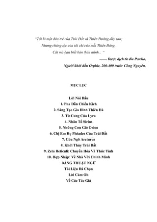“Tôi là một đứa trẻ của Trái Đất và Thiên Đường đầy sao;
Nhưng chủng tộc của tôi chỉ của mỗi Thiên Đàng.
Cái mà bạn biết bản thân mình... “
—— Được dịch từ đĩa Petelia,
Người khởi đầu Orphic, 200-400 trước Công Nguyên.
MỤC LỤC
Lời Nói Đầu
1. Pha Dẫn Chiều Kích
2. Sáng Tạo Gia Đình Thiên Hà
3. Tử Cung Của Lyra
4. Nhân Tố Sirius
5. Những Cơn Gió Orion
6. Chị Em Họ Pleiades Của Trái Đất
7. Cửa Ngõ Arcturus
8. Khởi Thủy Trái Đất
9. Zeta Reticuli: Chuyển Hóa Và Thức Tỉnh
10. Hợp Nhập: Về Nhà Với Chính Mình
BẢNG THUẬT NGỮ
Tài Liệu Đã Chọn
Lời Cảm Ơn
Về Các Tác Giả
 
