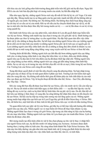 tiến hóa của các loài giống-như-linh-trưởng đang phát triển trên thế giới mà họ đã chọn. Ngay khi
DNA của các loài bản địa phù hợp với mong muốn của mình, họ bắt đầu nhập thể.
Hầu như ngay lập tức, những người Sirius mới này đã mất đi liên hệ ký ức với Vega. Cái màn
quá dày đặc. Mong muốn tạo ra sự lãng quên của họ quá mức mạnh mẽ đến nỗi họ không nhớ gì
về nguồn gốc của mình. Họ không mơ. Họ không thiền. Họ không theo đuổi hoạt động sáng tạo,
họ chỉ duy trì cơ cấu cai trị của mình. Khi sự sốt sắn của họ chuyển thành thực tại vật lý, nó đã
tạo ra một nền văn hóa được thúc đẩy bởi mong muốn cai trị —— cai trị lẫn nhau và cai trị vũ trụ
xung quanh họ.
Khi hành tinh Sirius tiêu cực này phát triển, một nhóm từ Lyra đã quyết định mạo hiểm tiến
vào hệ sao Sirius. Những sinh mệnh này lựa chọn ở trong các cõi giới phi vật lý. Định hướng của
họ được phân cực theo lý tưởng phục vụ cho người khác. Họ đặc biệt quan tâm đến việc chữa
lành vật lý cho những ai đang đau đớn. Sự kết hợp của những người Sirius tiêu cực (những người
đã từ chối cái tôi tâm linh của mình) và những người Sirius phi vật lý tích cực có nguồn gốc từ
Lyra (những người cảm thấy chữa lành cho tất cả những ai đang đau đớn chính là nhiệm vụ của
mình) đã tạo ra một xung động căng thẳng vang vọng xuyên suốt hệ sao Sirius và hơn thế nữa.
Trường thiên đã bắt đầu. Những người tích cực bắt đầu dội bom những người tiêu cực bằng
tình yêu và năng lượng chữa lành ở các tầng thứ tiềm thức và vô thức, điều này khiến những
người tiêu cực bị đau tâm lý bởi tiêu điểm của họ đã được thiết lập chặt chẽ. Những người tiêu
cực càng kháng cự bao nhiêu, những người tích cực càng gửi đến năng lượng chữa lành bấy
nhiêu. Sự cọ xát xảy ra từ tương tác này rất khó chịu đối với tất cả mọi ý thức trong hệ sao Sirius.
Các Trưởng Lão của Sirius cuối cùng đã can thiệp.
Xung đột được quyết định sẽ một lần nữa chuyển sang địa phương khác. Sự hợp nhập trong
thời gian này sẽ được nỗ lực từ một quan điểm ít phân cực hơn. Trưởng Lão tìm kiếm một ngôi
nhà cho xung đột này. Họ không mất nhiều thời gian để khám phá các tính chất điện từ của một
khu vực được gọi là Orion. Vậy là huyền thoại đã bắt đầu như thế, Sirius – Sao Chó, dẫn đường
cho Thợ Săn – Orion.
Khi các xung đột ban đầu đã được loại khỏi hệ sao Sirius, nền văn minh vật lý vẫn còn tiếp tục
duy trì. Họ tự cắt mình ra khỏi tinh thần ngay cả thời điểm chết —— sự đầu thai lập tức vào hệ
thống đã xảy ra trở lại, cách xa họ khỏi bất kỳ hình thức tồn tại phi vật lý nào. Do đó, hầu hết xã
hội tiêu cực không ý thức được về xung đột, họ cũng không thể nhận thức được nó đã chuyển vào
hệ sao Orion. Xã hội của họ tiếp tục trong màn sương mịt mờ lãng quên của nó. Những người
mong muốn hợp nhập tiêu cực/tích cực từ Lyra/Vega bây giờ đã đi đến Orion thay vì Sirius. Đôi
khi, rất hiếm hoi, một linh hồn sẽ thức tỉnh từ thế giới Sirius tiêu cực và tiến tới đấu trường Orion.
Từ quan điểm tích cực (phi vật lý) của Sirius, giờ đây họ có thể trực tiếp ảnh hưởng đến những
người tiêu cực đau yếu. Nhiều người vui vẻ mạo hiểm tới Orion để thực hiện nhiệm vụ này.
Những người khác lựa chọn ở trong cõi giới Sirius, tập trung các khả năng trị liệu của họ hướng
tới các mục tiêu khác. Những người tích cực khác từ Lyra tham gia vào tranh đấu Orion. Lịch sử
thiên hà đã được chào đời.
Bởi mong muốn tạo điều kiện chữa trị vật lý (họ chọn phụng sự cho vật lý thay vì nhập thế)
của người Sirius tích cực, họ đã liên minh với năng lượng của Arcturus. Arcturus được định
hướng theo ý tưởng chữa trị tình cảm. Họ cùng nhau hình thành Ma Trận Sirius/Arcturus. Ma
trận này tìm thấy đường vào gần như trên mọi hành tinh vật lý trong gia đình thiên hà như một
năng lượng toàn diện đại diện cho việc chữa lành của thân thể, tâm trí, và tinh thần.
 