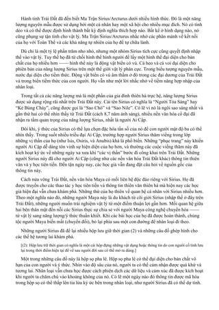 Hành tinh Trái Đất đã đến biết Ma Trận Sirius/Arcturus dưới nhiều hình thức. Đó là một năng
lượng nguyên mẫu được sử dụng bởi một cá nhân hay một xã hội cho nhiều mục đích. Nó có tính
dẻo và có thể được định hình thành bất kỳ định nghĩa thích hợp nào. Bất kể ở hình dạng nào, nó
cũng phụng sự tận tình cho vật lý. Ma Trận Sirius/Arcturus nhắc nhở các phân mảnh về kết nối
của họ với Toàn Thể và các khả năng tự nhiên của họ để tự chữa lành.
Dù chỉ là một tỷ lệ phần trăm nho nhỏ, nhưng một nhóm Sirius tích cực cũng quyết định nhập
thể vào vật lý. Tuy thế họ đã từ chối hình thể hình người để lấy một hình thể đại diện cho bản
chất của họ nhiều hơn —— hình thể này là động vật biển có vú. Cá heo và cá voi đại diện cho
phiên bản của năng lượng Sirius trên một thế giới vật lý phân cực. Trong biểu tượng nguyên mẫu,
nước đại diện cho tiềm thức. Động vật biển có vú âm thầm ở đó trong các đại dương của Trái Đất
và trong biển tiềm thức của con người. Họ vẫn như một lời nhắc nhở về tiềm năng hợp nhập của
nhân loại.
Trong tất cả các năng lượng mà là một phần của gia đình thiên hà trực hệ, năng lượng Sirius
được sử dụng rộng rãi nhất trên Trái Đất này. Cái tên Sirius có nghĩa là “Người Tỏa Sáng” hay
“Kẻ Bùng Cháy”, cũng được gọi là “Sao Chó” và “Sao Nile”. Có lẽ vì nó là ngôi sao sáng nhất và
gần thứ hai có thể nhìn thấy từ Trái Đất (cách 8,7 năm ánh sáng), nhiều nền văn hóa cổ đại đã
nhận ra tầm quan trọng của năng lượng Sirius, nhất là người Ai Cập.
Đôi khi, ý thức của Sirius có thể lựa chọn đặc hóa tần số của nó để con người mật độ ba có thể
nhìn thấy. Trong suốt nhiều triều đại Ai Cập, trường hợp người Sirius thăm viếng trong lớp
những vị thần của họ (như Isis, Osiris, và Anubis) khá là phổ biến. Những “phục trang” này khiến
người Ai Cập dễ dàng tôn vinh sự hiện diện của họ hơn, và thường các cuộc viếng thăm này đã
kích hoạt ký ức về những ngày xa xưa khi “các vị thần” bước đi công khai trên Trái Đất. Những
người Sirius này đã cho người Ai Cập (cũng như các nền văn hóa Trái Đất khác) thông tin thiên
văn và y học tiên tiến. Đến tận ngày nay, các học giả vẫn đang đặt câu hỏi về nguồn gốc của
thông tin này.
Cách nửa vòng Trái Đất, nền văn hóa Maya có mối liên hệ độc đáo riêng với Sirius. Họ đã
được truyền cho các thao tác y học tiên tiến và thông tin thiên văn thiên hà mà hiện nay các học
giả hiện đại vẫn chưa khám phá. Những thứ của họ thiên về quan hệ cá nhân với Sirius nhiều hơn.
Theo một nghĩa nào đó, những người Maya này là du khách từ cõi giới Sirius (nhập thế ở đây trên
Trái Đất), những người muốn trải nghiệm vật lý từ một điểm thuận lợi gần hơn. Mối quan hệ giữa
hai bên thân mật đến nỗi các Sirius thực sự chia sẻ với người Maya công nghệ chuyển hóa ——
từ vật lý sang năng lượng/ý thức thuần khiết. Khi các bài học của họ đã được hoàn thành, chủng
tộc người Maya biến mất (chuyển đổi), bỏ lại phía sau một con đường để nhân loại đi theo.
Những người Sirius đã để lại nhiều hộp lưu giữ thời gian (2) và những câu đố ghép hình cho
các thế hệ tương lai khám phá.
[(2): Hộp lưu trữ thời gian có nghĩa là một cái hộp đựng những vật dụng hoặc thông tin do con người cố tình lưu
lại trong thời điểm hiện tại để về sau người đời sau có thể mở ra dùng.]
Một trong những câu đố này là hộp sọ pha lê. Hộp sọ pha lê có thể đại diện cho bản chất vô
hạn của con người và ý thức. Nhìn vào độ sâu của nó, người ta có thể cảm nhận được quá khứ và
tương lai. Nhân loại vẫn chưa học được cách phiên dịch các dữ liệu và cảm xúc đã được kích hoạt
khi người ta chăm chú vào khoảng không của nó. Có lẽ một ngày nào đó thông tin được mã hóa
trong hộp sọ có thể thắp lên tia lửa ký ức bên trong nhân loại, như người Sirius đã có thể dự tính.
 