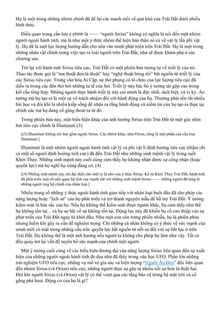 Họ là một trong những nhóm chính đã để lại các manh mối về quá khứ của Trái Đất dưới nhiều
hình thức.
Điều quan trọng cần lưu ý chính là —— “người Sirius” không có nghĩa là nói đến một nhóm
người ngoài hành tinh, mà là như một ý thức nhóm thể hiện bản thân nó cả về vật lý lẫn phi vật
lý. Họ đã là một lực lượng hướng dẫn cho nền văn minh phát triển trên Trái Đất. Họ là một trong
những nhân vật chính trong việc tạo ra loài người trên Trái Đất, như sẽ được khám phá ở các
chương sau.
Trở lại với hành tinh Sirius tiêu cực, Trái Đất có một phiên bản tương tự về triết lý của nó.
Thao tác được gọi là “ma thuật đen/tà thuật” hay “nghệ thuật bóng tối” bắt nguồn từ triết lý của
các Sirius tiêu cực. Trong văn hóa Ai Cập, sự thờ phụng có tổ chức của lực lượng tiêu cực đã
diễn ra trong các đền thờ bởi những tư tế của Set. Triết lý này bác bỏ ý tưởng tái gộp vào trong
kết cấu tổng hợp. Những người thực hành triết lý này coi mình là độc nhất, tách biệt, và vị kỷ. Ảo
tưởng mà họ tạo ra là một sự vô trách nhiệm đối với hành động của họ. Thường phải tốn rất nhiều
bài học và đôi khi là nhiều kiếp sống để nhận ra rằng hành động và niềm tin của họ tạo ra thực tại
chính xác mà họ đang cố gắng thoát ra từ đó.
Trong phiên bản này, một biểu hiện khác của ảnh hưởng Sirius trên Trái Đất từ một góc nhìn
hơi tiêu cực chính là Illuminati.(3)
[(3) Illuminati không chỉ bao gồm người Sirius. Các nhóm khác, như Orion, cũng là một phần của cấu trúc
Illuminati.]
Illuminati là một nhóm người ngoài hành tinh vật lý và phi vật lí định hướng tiêu cực (thậm chí
cả một số người định hướng tích cực) đã đến Trái Đất như những sinh mệnh vật lý trong suốt
Khởi Thủy. Những sinh mệnh này cuối cùng cảm thấy họ không nhận được sự công nhận (hoặc
quyền lực) mà họ nghĩ họ xứng đáng có. (4)
[(4) Những sinh mệnh này chỉ đại diện cho một tỷ lệ nhỏ của ý thức Sirius. Kể từ Khởi Thủy Trái Đất, hành tinh
đã phát triển một số mối quan hệ tích cực mạnh mẽ với những sinh mệnh Sirius —— những người đã từng là
những người ủng hộ chính của nhân loại.]
Nhiều trong số những ý thức ngoài hành tinh giao tiếp với nhân loại buổi đầu đã cho phép các
năng lượng hoặc “lịch sử” của họ phát triển và trở thành nguyên mẫu để hỗ trợ Trái Đất. Ý tưởng
kiểm soát là bản sắc của họ. Nếu họ không thể kiểm soát được người khác, họ cảm thấy như thể
họ không tồn tại... và họ sợ hãi về sự không tồn tại. Động lực này đã khiến họ cố can thiệp vào sự
phát triển của Trái Đất ngay từ khởi đầu. Như một con côn trùng phiền nhiễu, họ là phiền phức
nhưng hiếm khi gây ra vấn đề nghiêm trọng. Chỉ những cá nhân không có ý thức về sức mạnh của
mình mới có mặt trong những cấu trúc quyền lực bắt nguồn từ nỗi sợ đối với sự bất lực ở trên
Trái Đất. Họ không thể là một ảnh hưởng nếu người ta không cho phép họ làm như vậy. Tất cả
đều quay trở lại vấn đề tuyên bố sức mạnh của chính một người.
Một ý tưởng cuối cùng về các biểu hiện đương đại của năng lượng Sirius liên quan đến sự xuất
hiện của những người ngoài hành tinh đe dọa như đã thấy trong văn học UFO. Phần lớn những
trải nghiệm UFO tiêu cực, những vụ mổ xẻ gia súc và hiện tượng “Người Áo Đen” đều liên quan
đến nhóm Sirius (và Orion) tiêu cực, những người thực sự gây ra nhiều nỗi sợ hơn là thiệt hại.
Đôi khi người Sirius (và Orion) vật lý có thể vượt qua các tầng bảo vệ trong hệ mặt trời và cố
gắng phá họai. Động cơ của họ là gì?
 