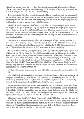 đầu cuối bên kia của quang phổ —— thao túng bằng cách sử dụng các công cụ công nghệ tiên
tiến. Nói kiểu luân hồi, cùng một linh hồn đã nhập thể rất nhiều lần, đổi phía này phía kia, cố tìm
ra cách để mang toàn thể cuộc đấu tranh vào sự cân bằng.
Trong lịch sử của Orion luôn có sự kháng cự ngầm. Xuyên suốt các thời đại, sức mạnh của nó
lên lên xuống xuống như những xung của ngôi sao Betelgeuse đỏ khổng lồ của họ. Thông thường
họ sẽ bị người “tiêu cực” phát hiện, tan rã và bị trừng phạt. Bất cứ khi nào họ gầy dựng được một
số động năng, nó phát xạ quá huyên náo và họ bị tìm thấy.
Khi triết lý phản kháng được kiên cố hóa, rõ ràng là họ cần tiêu giảm sự phát xạ mà ý tưởng
của họ phát ra. Họ quyết định thay vì hấp thụ một cách biểu tượng. Họ cho phép mọi người đến
với họ. Họ trở nên giống như một lỗ đen không thể nhìn thấy được, nhưng sức mạnh và động lực
năng lượng của họ cũng mạnh như một cơn gió vô thanh. Tổ chức của họ do đó được gọi là “Liên
Đoàn Đen.” Biểu tượng cuộc đấu tranh của họ trở thành con rồng đen. Một khía cạnh mới của vở
diễn bắt đầu phơi bày.
Bây giờ đã có ba khía cạnh của cuộc đấu tranh: có những kẻ thống trị, những nạn nhân, và kẻ
phản kháng (được thúc đẩy bởi sự cọ xát của hai cực). Liên Đoàn Đen đã khá thành công trong
việc cản trở các nỗ lực của những kẻ thống trị (được biết đến như Đế Chế Orion); tuy nhiên nó
chỉ đủ để giảm đà tiến đến bế tắc của họ. Một năng lượng bế tắc đã đạt ngưỡng.
Trong tâm hồn của những người bị đàn áp này tồn tại một sự tuyệt vọng khổng lồ. Họ biết mức
độ kiểm soát của Đế Chế Orion. Đế Chế có những cách kiểm soát các thân thể astral; cái chết
không còn tự do nữa. Nhiều cá nhân đã học tập với những người thầy dị giáo để tìm hiểu tri thức
cổ xưa về du hành ý thức chiều kích. Thành công rất ít, nhưng những người thành công đã tìm
thấy một cách ra khỏi hệ thống Orion mãi mãi. Thông qua tập trung tiêu điểm và tháo bỏ các hệ
thống niềm tin ý thức khối Orion, một tỷ lệ nhỏ các cá nhân có thể rời khỏi cơ thể của họ (chết)
và thành công trong việc nhắm mục tiêu hoặc di chuyển vào những sinh mệnh đã trốn thoát hoặc
được đầu thai trên Trái Đất từ Orion. (*)
[(*): Người Orions có khả năng nhắm mục tiêu các cá thể Trái Đất trong quá khứ, hiện tại và tương lai của Trái
Đất.]
Một khi các sinh mệnh này đã được nhắm mục tiêu, thực thể Orion có thể tạo ra một cửa sổ mà
thông qua đó anh ấy/cô ấy có thể du hành. Khi xuyên qua cửa sổ đó và nhập thể trên Trái Đất,
anh ấy/cô ấy trở nên “lạc mất” vào ý thức khối của Trái Đất. Đây là một cơ chế an toàn; nếu họ
không biết nhận dạng của mình, họ sẽ không thể bị Đế Chế Orion bám đuổi.
Những người đào thoát sau đó đã nhập vào chu kỳ đầu thai của Trái Đất và dường như tiếp tục
diễn vở kịch Orion một cách vô thức bên trong khuôn mẫu linh hồn của họ. Đôi khi họ có thể đã
bị đại diện Đế Chế Orion truy đuổi tức khắc qua cửa sổ, nhưng thường thì những đại diện Đế Chế
này cũng bị “bắt lại” vào ý thức khối của Trái Đất và phải bước vào chu kỳ đầu thai; khi nhập thế
họ mang theo mong muốn Orion cũ của mình đối với kiểm soát.
Khi sự tuyệt vọng tăng lên, Liên Đoàn Đen thậm chí còn khó khăn hơn trong việc làm ra quyết
định chiến đấu. Họ có những người hai mang. Các báo cáo lén lút từ những người cung cấp thông
tin đã dẫn đến một nỗ lực phản kháng mạnh mẽ hơn. Họ bắt đầu sử dụng các chiến thuật mượn từ
kẻ thống trị. Tất cả những điều này được thực hiện nhân danh tự do. Họ rốt cuộc đã học được
rằng tự do là thứ không dễ nắm bắt, và cuộc xung đột gia tăng.
 