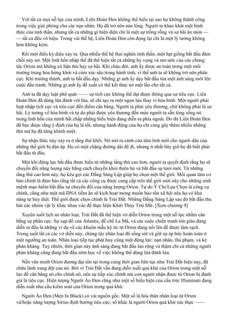 Với tất cả mọi nỗ lực của mình, Liên Đoàn Đen không thể hiểu tại sao họ không thành công
trong việc giải phóng cho các nạn nhân. Họ đã trở nên nản lòng. Người ta khao khát một hình
thức của tinh thần, nhưng tất cả những gì hiện diện chỉ là một sự trống rỗng và sợ hãi ăn mòn —
— tất cả đều vô hiệu. Trong vài thế hệ, Liên Đoàn Đen còn đọng lại chỉ là một lý tưởng không
hơn không kém.
Rồi một điều kỳ diệu xảy ra. Qua nhiều thế hệ thai nghén tinh thần, một hạt giống bắt đầu đâm
chồi nảy nở. Một linh hồn nhập thế đã thể hiện tất cả những hy vọng và mơ ước của các chủng
tộc Orion mà không có hận thù hay sợ hãi. Khi chào đời, anh ấy được an toàn trong một môi
trường trung hòa hứng khởi và cảm xúc sâu trong hành tinh, vì thế anh ta sẽ không trở nên phân
cực. Khi trưởng thành, anh ta bắt đầu dạy. Những gì anh ấy dạy bắt đầu tỏa một ánh sáng mới lên
cuộc đấu tranh. Những gì anh ấy đề xuất có thể kết thúc nó một lần cho tất cả.
Anh ta đã dạy luật phổ quát —— sự tích cực không thể đạt được thông qua sự tiêu cực. Liên
Đoàn Đen đã dùng lửa đánh với lửa, sẽ chỉ tạo ra một ngọn lửa thay vì hòa bình. Một người phải
hợp nhập tích cực và tiêu cực đến điểm cân bằng. Người ta phải yêu thương, chứ không phải là sợ
hãi. Lý tưởng về hòa bình và tự do phải được yêu thương đến mức người ta sẵn lòng sống nó
trong linh hồn của mình bất chấp những biểu hiện đang diễn ra phía ngoài. Do đó Liên Đoàn Đen
đã học được rằng ý định của họ là tốt, nhưng hành động của họ chỉ càng gây thêm nhiều những
thứ mà họ đã từng khinh miệt.
Sự nhận thức này xảy ra ở tầng thứ khối. Nó mở ra cánh cửa tâm linh mới cho người dân của
những thế giới bị đàn áp. Họ có một chặng đường dài để đi, nhưng ít nhất bây giờ họ đã biết phải
bắt đầu từ đâu.
Một khi động lực bắt đầu được hiểu từ những tầng thứ cao hơn, người ta quyết định rằng họ sẽ
chuyển đổi năng lượng này bằng cách chuyển khỏi thiên hà và bắt đầu sự tươi mới. Từ những
tầng thứ cao hơn này, họ kêu gọi các Đấng Sáng Lập giúp họ chọn một thế giới. Mối quan tâm cơ
bản chính là đảm bảo rằng tất cả các công cụ được cung cấp trên thế giới mới này cho những sinh
mệnh mạo hiểm bắt đầu sự chuyển đổi của năng lượng Orion. Tự do Ý Chí/Lựa Chọn là công cụ
chính, cũng như một mã DNA tiềm ẩn sẽ kích hoạt mong muốn bảo tồn xã hội nếu họ có khả
năng tự hủy diệt. Thế giới được chọn chính là Trái Đất. Những Đấng Sáng Lập sau đó bắt đầu thu
hút các nhóm vật lý khác nhau vào để thực hiện Khởi Thủy Trái Đất. [Xem chương 9]
Xuyên suốt lịch sử nhân loại, Trái Đất đã thể hiện vở diễn Orion trong một nỗ lực nhằm cân
bằng sự phân cực. Sự sụp đổ của Atlantis, đế chế La Mã, và các cuộc chiến tranh tôn giáo đang
diễn ra đều là những ví dụ về các khuôn mẫu ký ức từ Orion đang nổi lên để được làm sạch.
Trong suốt tất cả các vở diễn này, chủng tộc nhân loại đã sống sót và giữ sự áp bức hoàn toàn ở
một ngưỡng an toàn. Nhân loại tiếp tục phát huy cùng một động lực: nạn nhân, thủ phạm, và kẻ
phản kháng. Tuy nhiên, thời gian này ánh sáng đang bắt đầu lan rộng và thậm chí cả những người
phản kháng cũng đang bắt đầu sớm học về việc không thể dùng lửa đánh lửa.
Nền văn minh Orion đương đại tồn tại trong cùng thời gian liên tục như Trái Đất hiện nay, đã
chữa lành xung đột của nó. Bởi vì Trái Đất vẫn đang diễn xuất quá khứ của Orion trong một nỗ
lực để cân bằng nó cho chính nó, nên sự tiếp xúc chính mà con người nhận được từ Orion bị đánh
giá là tiêu cực. Hiện tượng Người Áo Đen cũng như một số biểu hiện của cấu trúc Illuminati đang
diễn xuất nhu cầu kiểm soát của Orion trong quá khứ.
Người Áo Đen (Men In Black) có vài nguồn gốc. Một số là hóa thân nhân loại từ Orion
và/hoặc năng lượng Sirius định hướng tiêu cực; số khác là người Orion quá khứ xác thực ——
 