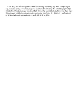 Khởi Thủy Trái Đất sẽ được khảo sát nhiều hơn trong các chương tiếp theo. Trong thời gian
này, phải chia sẻ rằng vở kịch này được tạo ra để là một thành công. Hầu hết những người nhập
thể trên Trái Đất đều tham gia vào các vở kịch Orion. Mọi người đều ở đây bởi sự lựa chọn. Ngay
khi một người bắt đầu hoạt động từ một niềm tin rằng nhân loại ở đây là trái với ý muốn của nó,
đó sẽ là thời điểm sức mạnh cá nhân và hành tinh đó đã bị từ bỏ.
 