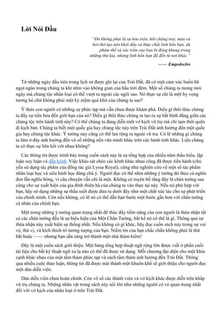 Lời Nói Đầu
“Đó không phải là sự hòa trộn, hỡi chàng trai, máu và
hơi thở tạo nên khởi đầu và thực chất linh hồn bạn, dù
phàm thể và xác trần của bạn bị đóng khung trong
những thứ kia, nhưng linh hồn bạn đã đến từ nơi khác.”
—— Empedocles
Từ những ngày đầu tiên trong lịch sử được ghi lại của Trái Đất, đã có một cảm xúc buồn bã
ngọt ngào trong chúng ta khi nhìn vào không gian của bầu trời đêm. Một số chúng ta mong mỏi
ngày mà chủng tộc nhân loại có thể vượt ra ngoài các ngôi sao. Nó thực sự chỉ là một hy vọng
tương lai chứ không phải một kỷ niệm quá khứ của chúng ta sao?
Ý thức con người có những sự phức tạp mà vẫn chưa được khám phá. Điều gì thôi thúc chúng
ta đẩy sự tiến hóa đến giới hạn của nó? Điều gì thôi thúc chúng ta tạo ra sự bất bình đẳng giữa các
chủng tộc trên hành tinh này? Có thể chúng ta đang diễn một vở kịch vũ trụ mà chỉ tạm thời quên
đi kịch bản. Chúng ta biết một quốc gia hay chủng tộc này trên Trái Đất ảnh hưởng đến một quốc
gia hay chủng tộc khác. Ý tưởng này cũng có thể lan rộng ra ngoài vũ trụ. Có lẽ những gì chúng
ta làm ở đây ảnh hưởng đến vô số những nền văn minh khác trên các hành tinh khác. Liệu chúng
ta có thực sự liên kết với nhau không?
Các thông tin được trình bày trong cuốn sách này là sự tổng hợp của nhiều năm thấu hiểu, lập
luận suy luận và dẫn kênh. Việc khảo sát chéo các kênh khác nhau cũng đã được tiến hành (chủ
yếu sử dụng tác phẩm của đồng tác giả Lyssa Royal), cũng như nghiên cứu về một số tác phẩm
nhân loại học và siêu hình học đáng chú ý. Người đọc có thể nhìn những ý tưởng đó theo cả nghĩa
đen lẫn nghĩa bóng, vì câu chuyện vẫn chỉ là một. Không có tuyên bố rằng đây là chân tướng sau
cùng cho sự xuất hiện của gia đình thiên hà của chúng ta vào thực tại này. Nếu nó phù hợp với
bạn, hãy sử dụng những sự thấu suốt được đưa ra dưới đây như một chất xúc tác cho sự phát triển
của chính mình. Còn nếu không, có lẽ nó có thể dẫn bạn bước một bước gần hơn với chân tướng
cá nhân của chính bạn.
Một trong những ý tưởng quan trọng nhất để thúc đẩy tiềm năng của con người là thừa nhận tất
cả các chân tướng đều là sự biểu hiện của Một Chân Tướng, bất kể nó có thể là gì. Thông qua sự
thừa nhận này xuất hiện sự thống nhất. Nếu không có gì khác, hãy đọc cuốn sách này trong sự vui
vẻ, thú vị, và kích thích trí tưởng tượng của bạn. Niềm tin của bạn chắc chắn không phải là thứ
bắt buộc —— nhưng bạn sẵn sàng trở thành một nhà thám hiểm!
Đây là một cuốn sách giới thiệu. Một bảng tổng hợp thuật ngữ rộng lớn được viết ở phần cuối
tài liệu cho bất kỳ thuật ngữ xa lạ nào có thể đã được sử dụng. Mỗi chương đại diện cho một khía
cạnh khác nhau của một tấm thảm phức tạp và cách tấm thảm ảnh hưởng đến Trái Đất. Thông
qua nhiều cuộc thảo luận, thông tin đã được mài thành một khuôn khổ sẽ giới thiệu cho người đọc
một dàn diễn viên.
Dàn diễn viên chưa hoàn chỉnh. Còn vô số các thành viên và vở kịch khác được diễn trên khắp
vũ trụ chúng ta. Những nhân vật trong sách này nổi lên như những người có vẻ quan trọng nhất
đối với vở kịch của nhân loại ở trên Trái Đất.
 