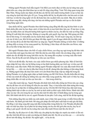 Những người Pleiades buổi đầu (người Trái Đất-Lyra trước đây) sở hữu các kỹ năng trực giác
phát triển cao, cũng như khát khao tạo ra một lối sống cộng đồng. Toàn Thể cũng quan trọng như
Bản Thân. Mong muốn này thậm chí đã đưa các thế hệ sinh mệnh trưởng thành và tạo ra bản sắc
của riêng họ tách biệt khỏi gốc rễ Lyra. Trong nhiều thế hệ, họ đã phát triển văn hóa mới có tính
triết học và tiến bộ công nghệ với tốc độ hoàn hảo cho sự phát triển của mình. Mặc dù có nhiều
giai đoạn xung đột, nhưng nền tảng văn hóa mà những người Pleiades mới tạo ra vẫn ổn định
trong hàng ngàn năm.
Qua nhiều thế hệ, người Pleiades theo định hướng cộng đồng bắt đầu ủng hộ hòa bình và yên
bình nhiều đến mức họ học được cách vô hiệu hóa tất cả mọi hình thức tiêu cực. Ở sâu hơn và sâu
hơn, họ nhấn chìm các khuynh hướng hình người tự nhiên của họ, cho đến lúc một sự trống rỗng
khổng lồ xuất hiện bên trong họ. Không có xung đột, giải quyết, hay học tập. Một giọng nói thét
lên từ bên trong. Có một phần của họ muốn được nghe thấy. Từ nỗi tuyệt vọng này, họ liên lạc
với các tổ tiên Lyra. Khi lời kêu gọi được hồi đáp, người Lyra rất ngạc nhiên khi tìm thấy một
nền văn hóa đã tự cắt đứt bản thân khỏi sự sáng tạo. Người Pleiades không có kiến thức về những
gì đang diễn ra trong vũ trụ xung quanh họ. Họ không ý thức được nỗi đau đớn của Orion, mặc
dù cả hai đều là hậu duệ của Lyra.
Khi người Pleiades được cho biết về cuộc chiến Orion, con rồng say ngủ trong họ đã thức tỉnh.
Họ cảm thấy một ngọn lửa đam mê. Một lần nữa họ cảm thấy mình vẫn còn đang sống; một sứ
mệnh sâu sắc đã thắp lên trong linh hồn của họ. Họ mang đến sự phục vụ trong cuộc đấu tranh
Orion. Sau đó họ đã cam kết chống lại sự tiêu cực của Orion.
Thế là nó đã bắt đầu. Họ bước vào cuộc chiến Orion qua nhiều phương tiện. Một số linh hồn
chọn nhập thể trực tiếp vào hệ thống trong cả hai định hướng phân cực (tích cực và tiêu cực) để
hiểu được cuộc đấu tranh. Phần lớn những người Pleiades nhập thế vào cuộc đấu tranh Orion đã
bị kẹt bẫy —— tiến vào chu kỳ đầu thai Orion là rất dễ, nhưng hầu như không có khả năng thoát
ra. Những người khác đã chọn liên minh với Liên Đoàn Đen hoặc tiếp tục nhập thể trong hệ
thống Pleiades và cố gắng ngăn chặn sự bành trướng của Đế Chế Orion. Họ đã chiến đấu tới từng
tế bào của mình để chống lại những tiêu cực nhìn thấy xung quanh họ. Một cách vô thức họ cũng
đang chiến đấu với một sự tiêu cực hơn nữa —— bên trong chính họ.
Cuộc đấu tranh tiếp tục. Người Pleiades đã nhiệt tình chiến đấu chống lại Orion tiêu cực cũng
như họ đã làm với cái tôi bóng tối tiềm ẩn của mình. Thay vì tìm kiếm một chân tướng bên trong,
họ chỉ duy trì sự hận thù về những phiền toái của họ. Chỉ khi Đế Chế Orion hủy diệt một trong
những hành tinh có dân cư của họ, họ mới tự tách mình ra khỏi cuộc chiến Orion. Hành tinh chết
cháy rụi này vẫn còn trong hệ sao của họ như một lời nhắc nhở về hành động của họ trong quá
khứ. Khi hành tinh đó bị xóa sổ, người Pleiades bị tàn phá. Cuối cùng, một bế tắc đã đạt ngưỡng.
Trên những tầng thứ cao nhất của sinh mệnh, mọi ý thức liên quan trong vở diễn Orion đều lùi
một bước. Họ đánh giá tình hình. Rõ ràng giải pháp cần thiết phải xuất hiện từ một góc độ khác.
Họ đồng ý mở rộng xung đột sang một đấu trường khác trong thiên hà. Các Pleiades đã phải đối
mặt với một lựa chọn: họ sẽ phải trả lại năng lượng của họ cho thế giới nhà của họ, hay họ sẽ
đồng ý giải quyết vấn đề của họ (cũng như cuộc đấu tranh Orion) một lần cho tất cả?
Ban đầu, họ đã chọn trở về nhà. Điều này cho phép họ thu thập sức mạnh của mình và lần mò
tận đáy linh hồn để tìm ra một con đường trở thành toàn thể. Họ rất sợ sự tiêu cực —— cái mà họ
đã trở nên bất động. Họ đã đợi. Họ ngẫm nghĩ... và họ do dự.
 