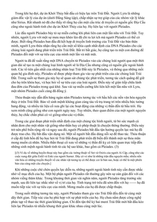 Trong khi họ đợi, dự án Khởi Thủy bắt đầu có hiệu lực trên Trái Đất. Người Lyra là những
giám đốc vật lý của dự án (dưới Đấng Sáng Lập), chấp nhận sự trợ giúp của các nhóm vật lý khác
như Sirius. Rất nhanh nó đã cho thấy rõ rằng họ cần một cấu trúc di truyền có nguồn gốc Địa Cầu
cũng như ngoài hành tinh cho dự án Khởi Thủy của họ. Họ liên lạc với người Pleiades.
Lúc đầu người Pleiades bày tỏ sự miễn cưỡng khi phải liên can một lần nữa với Trái Đất. Tuy
nhiên, người Lyra với một sự mưu mẹo khéo léo đã chỉ ra lợi ích mà người Pleiades có thể có
được. Biết rằng Pleiades ban đầu đã kết hợp di truyền linh trưởng của Trái Đất vào bản thân
mình, người Lyra thừa nhận rằng họ cần một số khía cạnh nhất định của DNA Pleiades cho các
chủng loài người đang phát triển trên Trái Đất. Bất tri bất giác, họ cũng tạo ra một con đường để
Pleiades đối mặt với sự tiêu cực của mình một lần và mãi mãi.
Người ta đã đề xuất rằng một DNA chuyển từ Pleiades vào các chủng loài người qua một thời
gian dài sẽ tạo ra một chủng loại hình người sẽ là Địa Cầu nhưng cũng có nguồn gốc ngoài hành
tinh. Các tổ tiên gần nhất của những nhân loại Trái Đất này là Pleiades, và thông qua những mối
quan hệ gia đình này, Pleiades sẽ được phép tham gia vào sự phát triển của các chủng loài Trái
Đất. Trong suốt sự tham gia này họ sẽ quan sát chủng tộc phát triển, tương tác cách quãng để giữ
cho họ trên khóa học, và học hỏi về sự tiêu cực của loài người. Điều này sẽ gián tiếp chữa lành
đau đớn của Pleiades trong quá khứ. Sau vài sự miễn cưỡng khi liên kết một lần nữa với Lyra,
một nhóm Pleiades cuối cùng đã đồng ý.
Thỏa thuận này dẫn đến hàng ngàn năm Pleiades tương tác với hầu hết các nền văn hóa nguyên
thủy ở trên Trái Đất. Bản vẽ sinh mệnh không gian cùng tàu vũ trụ trang trí trên nhiều bức tường
hang động, và nhiều tài liệu cổ xưa ghi lại các hoạt động của những vị thần đến từ bầu trời. Họ
xem mình cũng giống như con người ngày nay. Tuy nhiên, theo quan điểm của một người nguyên
thủy, họ chắc chắn phải có vẻ giống-như-các-vị-thần.
Trong các giai đoạn phát triển nhất định của một chủng tộc hình người, từ bỏ sức mạnh cá
nhân đem cho một nhân vật giống-như-thần hay có phép thuật là chuyện thông thường. Điều này
trở nên phổ biến rộng rãi và ngay sau đó, người Pleiades bắt đầu tận hưởng quyền lực mà họ đã
được trao cho. Họ bắt đầu vận dụng nó. Một số người bắt đầu dùng nỗi sợ để thao tác. Thỏa thuận
ở cấp độ linh hồn để họ học hỏi từ Trái Đất đang phát triển đã biến đổi thành một sự thỏa mãn
mong muốn cá nhân. Nhiều thần thoại cổ xưa về những vị thần đố kỵ có liên quan trực tiếp đến
những sinh mệnh ngoài hành tinh từ các hệ sao khác, bao gồm cả Pleiades. (3)
[(3) Ví dụ về những huyền thoại này bao gồm các tường thuật về Set và Osiris của người Ai Cập, cũng như các
cuộc xung đột giữa Enlil và Enki của người Sumer. Đây có vẻ như là những trận đấu nguyên mẫu; nhiều nền
văn hóa có những truyền thuyết về các nhân vật tương tự có thể được coi là bản sao, hoặc có thể là một phiên
bản của cùng một câu chuyện.]
Khi những cuộc chè chén quyền lực diễn ra, những người ngoài hành tinh này cần được nhắc
nhở về mục đích của họ. Một bộ phận người Pleiades rất thường gây nên sự oán giận đối với các
nhóm viếng thăm khác. Trong khoảng thời gian vài nghìn năm, người Pleiades tăng trưởng sức
mạnh, sau đó liên tục nhắc nhở về vị trí của họ. Tình trạng trớ trêu đã sớm đến với họ —— họ đã
muốn tiếp xúc với sự tiêu cực của mình. Mong muốn của họ đã được chấp thuận.
Trong suốt những tương tác này, người Pleiades tham gia vào Trái Đất đều đến từ cùng một
dãy thời gian. Tiếp xúc của họ phù hợp với sự phát triển của họ. Họ chưa nắm được công nghệ
phức tạp về thao tác thời gian/không gian. Chỉ đến tận thế kỷ hai mươi Trái Đất mới bắt đầu kéo
liên lạc Pleiades từ nhiều khung thời gian khác nhau cùng một lúc.
 