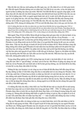 Mặc dù tiếp xúc tiếp tục cách quãng cho đến ngày nay, nó vẫn chậm đi so với thời gian trước
đó. Hầu hết người Pleiades không còn coi nhân loại Trái Đất là trẻ con nữa, và họ cho phép loài
người tự đưa ra những lựa chọn của mình. Một khi Trái Đất bắt đầu kỷ nguyên công nghệ, nó đã
được theo dõi rất chặt chẽ cho khối lượng tới hạn cần thiết để kích hoạt mã DNA bảo tồn của các
loài. Kể từ những năm 1940, cả người ngoài hành tinh vật lý và phi vật lý đều đã giám sát con
người và cố gắng liên lạc, chủ yếu theo những cách tinh tế. Pleiades bắt đầu một chương trình
liên lạc vật lý nhân từ quan trọng với Trái Đất đầu tiên. Dù việc này được tiến hành vào đầu
những năm 1930, nhưng tới những năm 1970 nó mới bắt đầu được chú ý trên quy mô lớn hơn. (4)
[(4) Có những dấu hiệu cho thấy các nhóm tiêu cực (như Sirius) bắt đầu liên lạc trong những năm 1930 và
những hành động tiêu cực của họ luôn bị phản đối bởi các nhóm nhân từ hơn như Pleiades. Hoạt động tiếp xúc
nặng nề này (bởi cả những nhóm có định hướng tích cực lẫn tiêu cực) xuất hiện trong các chu kỳ 20 năm: những
năm 1930, những năm 1950, những năm 1970, và như chúng ta sẽ sớm nhìn thấy, những năm 1990.]
Một người Thụy Sĩ tên là Billy Meier đã ghi lại hàng trăm giờ giao tiếp với nhà du hành vũ trụ
Semjase của Pleiades. Ông cũng sở hữu một lượng lớn các bức ảnh tàu vũ trụ Pleiades —— sử
dụng công nghệ chụp ảnh và chưa bao giờ bị chứng minh là sai. Ông tuyên bố mình được người
Pleiades (và các đồng minh của họ là DAL) đưa về cả quá khứ lẫn tương lai để xem các sự kiện
khác nhau. Tiếp xúc này đã gây ra tranh cãi lớn kể từ khi nó được tiết lộ. Meier đã được cung cấp
bằng chứng (bởi chính người Pleiades) là một mẫu kim loại đã được phân tích lên phim bởi một
nhà khoa học nổi tiếng của IBM. Các phân tích cho thấy một sự kết hợp bất thường của những
vật liệu bao gồm một nguyên tố quý hiếm và đắt tiền gọi là thulium. Ngoài ra, khi phân tích thêm,
mẫu vật dường như thể hiện các tính chất của kim loại lẫn tinh thể. Mẫu kim loại này sau đó đã
biến mất, nhưng phim phân tích vẫn còn.
Trong cộng đồng nghiên cứu UFO, trường hợp này là một ví dụ kinh điển về việc vứt đi cả
vàng lẫn cám. Bởi vì “quá dễ dàng”, nó được xem là lừa lọc. Khi Meier cố gắng xây dựng các mô
hình tàu vũ trụ Pleiades để xem hình ảnh có thể bị làm giả hay không, các mô hình đã bị tìm thấy,
và toàn bộ vụ này được dán nhãn là trò bịp.
Những lời dạy của Semjase và các cộng sự của cô hiện đã bắt đầu được biết đến rộng rãi hơn.
Họ dạy những sự thật về tinh thần cũng như đưa ra một phần lịch sử của chủng tộc Pleiades. Một
số lời dạy cảnh báo về thảm họa tự nhiên và nhân tạo liên kết với một thời đại mới sắp tới. Có vẻ
như những sinh mệnh Pleiades này đã tới từ một định hướng trong lịch sử của họ, nơi mà cảnh
báo loài người về thảm họa sắp đến là một phần của triết lý liên hệ của họ. Mặc dù những lời dạy
này có thể áp dụng khi chúng được đưa ra, nhưng người ta có thể đặt câu hỏi chúng liên quan thế
nào đến ý thức khối ngày nay.
Có những dấu hiệu cho thấy ý thức khối của Trái Đất đã làm một sự chuyển đổi từ một tương
lai thảm họa sang một sự có trách nhiệm hơn trong giai đoạn 1980 – 1982. Vì những giáo lý của
Pleiades được đưa ra trước khi sự chuyển đổi được thực hiện, có lẽ chúng là tượng trưng cho một
ý tưởng cũ. Nhưng điều đó không nhất thiết có nghĩa là chúng vô giá trị, đây có nghĩa là có lẽ sẽ
có một viễn cảnh khác đến với nhân loại thay thế —— một cái phản ánh những lựa chọn và thay
đổi nhân loại đã được thực hiện gần đây trên tầng thứ của ý thức khối.
Tiếp xúc Pleiades đến với chúng ta hiện nay (cả dưới hình thức vật lý lẫn tinh thần) có thể là
tiếng dội từ một giọng nói khác. Một số người tuyên bố là hậu duệ tương lai của người Pleiades
mà Meier nói. Những người Pleiades này nói chuyện cởi mở về quá khứ khó khăn của họ và lý do
họ cảm thấy cần dùng các chiến thuật xác định để ứng phó với Trái Đất. Họ thừa nhận họ có động
 