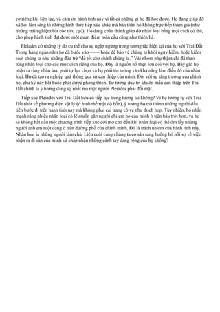 cơ riêng khi liên lạc, và cảm ơn hành tinh này vì tất cả những gì họ đã học được. Họ đang giúp đỡ
xã hội làm sáng tỏ những hình thức tiếp xúc khác mà bản thân họ không trực tiếp tham gia (như
những trải nghiệm bắt cóc tiêu cực). Họ đang chân thành giúp đỡ nhân loại bằng mọi cách có thể,
cho phép hành tinh đạt được một quan điểm toàn cầu cũng như thiên hà.
Pleiades có những lý do cụ thể cho sự ngập ngừng trong tương tác hiện tại của họ với Trái Đất.
Trong hàng ngàn năm họ đã bước vào —— hoặc để bảo vệ chúng ta khỏi nguy hiểm, hoặc kiểm
soát chúng ta như những đứa trẻ “để tốt cho chính chúng ta.” Vài nhóm phụ thậm chí đã thao
túng nhân loại cho các mục đích riêng của họ. Đây là nguồn hổ thẹn lớn đối với họ. Bây giờ họ
nhận ra rằng nhân loại phải tự lựa chọn và họ phải tin tưởng vào khả năng làm điều đó của nhân
loại. Họ đã tạo ra nghiệp quả thông qua sự can thiệp của mình. Đối với sự tăng trưởng của chính
họ, chu kỳ này bắt buộc phải được phóng thích. Tư tưởng duy trì khuôn mẫu can thiệp trên Trái
Đất chính là ý tưởng đáng sợ nhất mà một người Pleiades phải đối mặt.
Tiếp xúc Pleiades với Trái Đất liệu có tiếp tục trong tương lai không? Vì họ tương tự với Trái
Đất nhất về phương diện vật lý (ở hình thể mật độ bốn), ý tưởng họ trở thành những người đầu
tiên bước đi trên hành tinh này mà không phải cải trang có vẻ như thích hợp. Tuy nhiên, họ nhấn
mạnh rằng nhiều nhân loại có lẽ muốn gặp người chị em họ của mình ở trên bầu trời hơn, và họ
sẽ không bắt đầu một chương trình tiếp xúc cởi mở cho đến khi nhân loại có thể ôm lấy những
người anh em ruột đang ở trên đường phố của chính mình. Đó là trách nhiệm của hành tinh này.
Nhân loại là những người làm chủ. Liệu cuối cùng chúng ta có sẵn sàng buông bỏ nỗi sợ về việc
nhận ra di sản của mình và chấp nhận những cánh tay dang rộng của họ không?
 