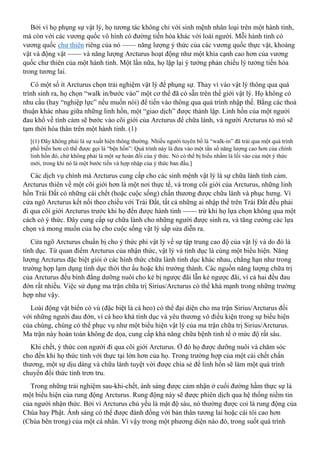 Bởi vì họ phụng sự vật lý, họ tương tác không chỉ với sinh mệnh nhân loại trên một hành tinh,
mà còn với các vương quốc vô hình có đường tiến hóa khác với loài người. Mỗi hành tinh có
vương quốc chư thiên riêng của nó —— năng lượng ý thức của các vương quốc thực vật, khoáng
vật và động vật —— và năng lượng Arcturus hoạt động như một khía cạnh cao hơn của vương
quốc chư thiên của một hành tinh. Một lần nữa, họ lặp lại ý tưởng phản chiếu lý tưởng tiến hóa
trong tương lai.
Có một số ít Arcturus chọn trải nghiệm vật lý để phụng sự. Thay vì vào vật lý thông qua quá
trình sinh ra, họ chọn “walk in/bước vào” một cơ thể đã có sẵn trên thế giới vật lý. Họ không có
nhu cầu (hay “nghiệp lực” nếu muốn nói) để tiến vào thông qua quá trình nhập thế. Bằng các thoả
thuận khác nhau giữa những linh hồn, một “giao dịch” được thành lập. Linh hồn của một người
đau khổ về tình cảm sẽ bước vào cõi giới của Arcturus để chữa lành, và người Arcturus tò mò sẽ
tạm thời hóa thân trên một hành tinh. (1)
[(1) Đây không phải là sự xuất hiện thông thường. Nhiều người tuyên bố là “walk-in” đã trải qua một quá trình
phổ biến hơn có thể được gọi là “bện hồn”: Quá trình này là đưa vào một tần số năng lượng cao hơn của chính
linh hồn đó, chứ không phải là một sự hoán đổi của ý thức. Nó có thể bị hiểu nhầm là lối vào của một ý thức
mới, trong khi nó là một bước tiến và hợp nhập của ý thức ban đầu.]
Các dịch vụ chính mà Arcturus cung cấp cho các sinh mệnh vật lý là sự chữa lành tình cảm.
Arcturus thiên về một cõi giới hơn là một nơi thực tế, và trong cõi giới của Arcturus, những linh
hồn Trái Đất có những cái chết (hoặc cuộc sống) chấn thương được chữa lành và phục hưng. Vì
cửa ngõ Arcturus kết nối theo chiều với Trái Đất, tất cả những ai nhập thể trên Trái Đất đều phải
đi qua cõi giới Arcturus trước khi họ đến được hành tinh —— trừ khi họ lựa chọn không qua một
cách có ý thức. Đây cung cấp sự chữa lành cho những người được sinh ra, và tăng cường các lựa
chọn và mong muốn của họ cho cuộc sống vật lý sắp sửa diễn ra.
Cửa ngõ Arcturus chuẩn bị cho ý thức phi vật lý về sự tập trung cao độ của vật lý và do đó là
tính dục. Từ quan điểm Arcturus của nhận thức, vật lý và tính dục là cùng một biểu hiện. Năng
lượng Arcturus đặc biệt giỏi ở các hình thức chữa lành tính dục khác nhau, chẳng hạn như trong
trường hợp lạm dụng tình dục thời thơ ấu hoặc khi trưởng thành. Các nguồn năng lượng chữa trị
của Arcturus đều bình đẳng dưỡng nuôi cho kẻ bị ngược đãi lẫn kẻ ngược đãi, vì cả hai đều đau
đớn rất nhiều. Việc sử dụng ma trận chữa trị Sirius/Arcturus có thể khá mạnh trong những trường
hợp như vậy.
Loài động vật biển có vú (đặc biệt là cá heo) có thể đại diện cho ma trận Sirius/Arcturus đối
với những người đau đớn, vì cá heo khá tính dục và yêu thương vô điều kiện trong sự biểu hiện
của chúng, chúng có thể phục vụ như một biểu hiện vật lý của ma trận chữa trị Sirius/Arcturus.
Ma trận này hoàn toàn không đe dọa, cung cấp khả năng chữa bệnh tinh tế ở mức độ rất sâu.
Khi chết, ý thức con người đi qua cõi giới Arcturus. Ở đó họ được dưỡng nuôi và chăm sóc
cho đến khi họ thức tỉnh với thực tại lớn hơn của họ. Trong trường hợp của một cái chết chấn
thương, một sự dịu dàng và chữa lành tuyệt vời được chia sẻ để linh hồn sẽ làm một quá trình
chuyển đổi thức tỉnh trơn tru.
Trong những trải nghiệm sau-khi-chết, ánh sáng được cảm nhận ở cuối đường hầm thực sự là
một biểu hiện của rung động Arcturus. Rung động này sẽ được phiên dịch qua hệ thống niềm tin
của người nhận thức. Bởi vì Arcturus chủ yếu là mật độ sáu, nó thường được coi là rung động của
Chúa hay Phật. Ánh sáng có thể được đánh đồng với bản thân tương lai hoặc cái tôi cao hơn
(Chúa bên trong) của một cá nhân. Vì vậy trong một phương diện nào đó, trong suốt quá trình
 