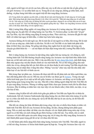 chết, người ta kết hợp với cái tôi cao hơn, điều này xảy ra để chia sẻ một dải tần số gần giống với
cõi giới Arcturus. Có sự chữa lành xảy ra. Trong tất cả các sáng tạo, không gì chữa lành, nuôi
dưỡng, và phục hưng tinh thần con người triệt để như rung động Arcturus.
[(2) Trong nhiều trải nghiệm sau-khi-chết, cá nhân đã nói một cách thương tâm về ánh sáng rực rỡ mà họ gặp
phải. Một tường thuật ghi chép trong Moody's Life After Life tuyên bố: “Một ánh sáng trắng rực rỡ xuất hiện
với tôi. Ánh sáng rực rỡ đến mức tôi không thể nhìn xuyên qua được, nhưng đi vào sự hiện diện của nó là quá
xoa dịu và tuyệt vời. Trên Trái Đất không có trải nghiệm giống như vậy.” Bước vào rung động Arcturus sau khi
chết có thể được đánh đồng với trải nghiệm này.]
Một ý tưởng khác đồng nghĩa với rung động của Arcturus là ý tưởng sáng tạo. Khi một người
đang sáng tạo, họ gắn liền với năng lượng của Tạo Hóa. Vì Arcturus phục vụ như một “sứ giả”
của Tạo Hóa, vậy nên những rung động là tương tự nhau. Theo cách này, Arcturus đã gắn bó mật
thiết với nhân loại ngay từ khởi đầu, vì nhân loại luôn luôn sáng tạo.
Arcturus không chỉ là một ngôi sao. Đó là một tần số mà người ta sở hữu, bên trong. Đó là một
tần số của sự sáng tạo, chữa lành và tiến hóa. Nó đã ở với Trái Đất và các hành tinh phát triển
khác từ khởi thủy của chúng. Nó giống một dòng chảy ngầm hơn là một nhân vật trong câu
chuyện gia đình thiên hà —— cái mà thậm chí hiện diện trong toàn thể ý tưởng Pha Dẫn Chiều
Kích.
Bởi vì năng lượng của Arcturus là một dòng chảy ngầm liên tục tương tác với chúng ta, môi
trường hành tinh Trái Đất thường chuyển năng lượng của Arcturus vào một hình thức nhằm kích
hoạt các cá thể một cách cảm xúc. Một ví dụ của điều này là mây dạng thấu kính, một định dạng
đám mây ngoạn mục mà đúc khuôn chính nó vào một hình đĩa. Nó có thể trông giống như một
chiếc tàu vũ trụ, nhưng hầu hết các thời điểm nó chỉ đơn thuần là môi trường Trái Đất chuyển hóa
năng lượng mà nó nhận thức ở tầng thứ ether. Những “con tàu” ether này một lần nữa nhắc nhở
nhân loại về các liên kết vô hình của nó.
Bên trong thực tại phân cực, Arcturus đã chọn một đối tác để phản ánh các khía cạnh khác của
bản chất đang phát triển của nó. Đối tác của nó là khu vực được gọi là Antares. Trong cửa ngõ
chiều kích hoặc giao lộ có một sự kết nối giữa Antares và Arcturus, nơi đóng vai trò là đầu mối
năng lượng quan trọng trong khu vực này. Hầu hết ý thức những người nhập thể trên Trái Đất chỉ
đi qua rung động Arcturus. Nhưng có những người khác chọn qua Antares trước khi họ đến được
Arcturus. Đây là những cá nhân làm việc trực tiếp với các khuôn mẫu ý thức khối, ma trận, và sự
tiến hóa tế bào.
Antares cũng là điểm kết nối chiều kích giữa góc phần tư Trái Đất của Ngân Hà và thiên hà
Andromeda. Kết nối Antares/Andromeda tiếp năng lượng cho các khái niệm trừu tượng về sự tồn
tại và ý thức cần thiết cho các chủng tộc vật lý để bắt đầu nhớ lại di sản của họ, do đó biến đổi
quá khứ của họ.
Hầu hết các chủng tộc khác đã khám phá trong công việc này có nhiều thỏa thuận cá nhân với
hành tinh Trái Đất. Kết nối của Arcturus rất lưu động, rất dẻo, nhưng không kém phần quan
trọng. Nếu so sánh mọi nhân vật khác của câu chuyện với các thành phần trong món súp vũ trụ,
người ta có thể thấy cái cách chúng đã gia thêm hương vị như thế nào. Tuy nhiên, nếu so sánh
Arcturus với tính nhất quán của nước dùng trong súp, nó rõ ràng cho thấy rung động Arcturus là
một thành phần quan trọng giữ tất cả lại với nhau như thế nào.
Có thể khám phá nhiều dạng biểu hiện năng lượng Arcturus trên Trái Đất. Thứ nhất, người ta
có thể nói rằng Arcturus và Sirius hình thành quan hệ hợp tác. Trong khi Arcturus làm việc với
 