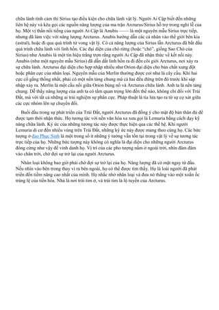 chữa lành tình cảm thì Sirius tạo điều kiện cho chữa lành vật lý. Người Ai Cập biết đến những
liên hệ này và kêu gọi các nguồn năng lượng của ma trận Arcturus/Sirius hỗ trợ trong nghi lễ của
họ. Một vị thần nổi tiếng của người Ai Cập là Anubis —— là một nguyên mẫu Sirius trực tiếp,
nhưng đã làm việc với năng lượng Arcturus. Anubis hướng dẫn các cá nhân vào thế giới bên kia
(astral), hoặc đi qua quá trình tử vong vật lý. Có cả năng lượng của Sirius lẫn Arcturus đã bắt đầu
quá trình chữa lành với linh hồn. Các đại diện của chó rừng (hoặc “chó”, giống Sao Chó của
Sirius) như Anubis là một tín hiệu trắng trợn rằng người Ai Cập đã nhận thức về kết nối này.
Anubis (như một nguyên mẫu Sirius) đã dẫn dắt linh hồn ra đi đến cõi giới Arcturus, nơi xảy ra
sự chữa lành. Arcturus đại diện cho hợp nhập nhiều như Orion đại diện cho bản chất xung đột
hoặc phân cực của nhân loại. Nguyên mẫu của Merlin thường được coi như là cây cầu. Khi hai
cực cố gắng thống nhất, phải có một nền tảng chung mà cả hai đều đứng trên đó trước khi sáp
nhập xảy ra. Merlin là một cầu nối giữa Orion bùng nổ và Arcturus chữa lành. Anh ta là nền tảng
chung. Dễ thấy năng lượng của anh ta có tầm quan trọng lớn đến thế nào, không chỉ đối với Trái
Đất, mà với tất cả những ai trải nghiệm sự phân cực. Pháp thuật là tia lửa tạo ra từ sự cọ xát giữa
các cực nhóm lên sự chuyển đổi.
Buổi đầu trong sự phát triển của Trái Đất, người Arcturus đã đồng ý cho mật độ bản thân đủ để
được tạm thời nhận thức. Họ tương tác với nền văn hóa xa xưa gọi là Lemuria bằng cách dạy kỹ
năng chữa lành. Ký ức của những tương tác này được thực hiện qua các thế hệ. Khi người
Lemuria di cư đến nhiều vùng trên Trái Đất, những ký ức này được mang theo cùng họ. Các bức
tượng ở đảo Phục Sinh là một trong số ít những ý tưởng vẫn tồn tại trong vật lý về sự tương tác
trực tiếp của họ. Những bức tượng này không có nghĩa là đại diện cho những người Arcturus
đông cứng như vậy để vinh danh họ. Vị trí của các pho tượng nằm ở ngoài trời, nhìn đăm đăm
vào chân trời, chờ đợi sự trở lại của người Arcturus.
Nhân loại không bao giờ phải chờ đợi sự trở lại của họ. Năng lượng đã có mặt ngay từ đầu.
Nếu nhìn vào bên trong thay vì ra bên ngoài, họ có thể được tìm thấy. Họ là loài người đã phát
triển đến tiềm năng cao nhất của mình. Họ nhắc nhở nhân loại và đưa nó thẳng vào một xoắn ốc
tráng lệ của tiến hóa. Nhà là nơi trái tim ở, và trái tim là lộ tuyến của Arcturus.
 