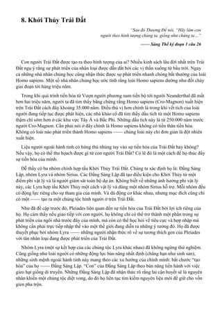 8. Khởi Thủy Trái Đất
“Sau đó Thượng Đế nói, “Hãy làm con
người theo hình tượng chúng ta, giống như chúng ta…”
—— Sáng Thế ký đoạn 1 câu 26
Con người Trái Đất được tạo ra theo hình tượng của ai? Nhiều kinh sách lâu đời nhất trên Trái
Đất ngụ ý rằng sự phát triển của nhân loại được dẫn dắt bởi các vị thần xuống từ bầu trời. Ngay
cả những nhà nhân chủng học cũng nhận thức được sự phát triển nhanh chóng bất thường của loài
Homo sapiens. Một số nhà nhân chủng học ước tính rằng loài Homo sapiens dường như đốt cháy
giai đoạn tới hàng triệu năm.
Trong khi quá trình tiến hóa từ Vượn người phương nam tiến bộ tới người Neanderthal đã mất
hơn hai triệu năm, người ta đã tìm thấy bằng chứng rằng Homo sapiens (Cro-Magnon) xuất hiện
trên Trái Đất cách đây khoảng 35.000 năm. Điều thú vị hơn chính là trong khi vết tích của loài
người đang tiếp tục được phát hiện, các nhà khảo cổ đã tìm thấy dấu tích từ một Homo sapiens
thậm chí sớm hơn ở các khu vực Tây Á và Bắc Phi. Những dấu tích này là từ 250.000 năm trước
người Cro-Magnon. Cần phải nói ở đây chính là Homo sapiens không có tiền thân tiến hóa.
Không có loài nào phát triển thành Homo sapiens —— chủng loài này chỉ đơn giản là đột nhiên
xuất hiện.
Liệu người ngoài hành tinh có hứng thú nhúng tay vào sự tiến hóa của Trái Đất hay không?
Nếu vậy, họ có thể thu họach được gì từ con người Trái Đất? Có lẽ đó là một cách để họ thúc đẩy
sự tiến hóa của mình.
Dễ thấy có ba nhóm chính hợp tấu Khởi Thủy Trái Đất. Chúng ta xác định họ là: Đấng Sáng
Lập, nhóm Lyra và nhóm Sirius. Các Đấng Sáng Lập đã tạo điều kiện cho Khởi Thủy từ một
điểm phi vật lý và là người giám sát toàn bộ dự án. Không biết về những ảnh hưởng phi vật lý
này, các Lyra hợp tấu Khởi Thủy một cách vật lý và dùng một nhóm Sirius hỗ trợ. Mỗi nhóm đều
có động lực riêng cho sự tham gia của mình. Và dù động cơ khác nhau, nhưng mục đích cũng chỉ
có một —— tạo ra một chủng tộc hình người ở trên Trái Đất.
Như đã đề cập trước đó, Pleiades liên quan đến sự tiến hóa của Trái Đất bởi lợi ích riêng của
họ. Họ cảm thấy nếu giao tiếp với con người, họ không chỉ có thể trở thành một phần trong sự
phát triển của ngôi nhà trước đây của mình, mà còn có thể học hỏi về tiêu cực và hợp nhập mà
không cần phải trực tiếp nhập thế vào một thế giới đang diễn ra những ý tưởng đó. Họ đã được
thuyết phục bởi nhóm Lyra —— những người nhận thức rõ về sự tương thích gen của Pleiades
với tân nhân loại đang được phát triển của Trái Đất.
Nhóm Lyra (một sự kết hợp của các chủng tộc Lyra khác nhau) đã không ngừng thử nghiệm.
Cũng giống như loài người có những động lực bản năng nhất định (chẳng hạn như sinh sản),
những sinh mệnh ngoài hành tinh này mang theo các xu hướng của chính mình: bắt chước “tạo
hóa” của họ —— Đấng Sáng Lập. “Con” của Đấng Sáng Lập theo bản năng tiến hành với việc
gieo hạt giống di truyền. Những Đấng Sáng Lập đã nhận thức rõ rằng lai cận huyết sẽ là nguyên
nhân khiến một chủng tộc diệt vong, do đó họ liên tục tìm kiếm nguyên liệu mới để giữ cho vốn
gien pha trộn.
 