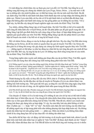 Có một động lực chính khác cho sự tham gia của Lyra đối với Trái Đất. Sau hằng hà sa số
những xung đột trong các chủng tộc nhánh của Lyra (Vega, Sirius, Orion…), họ mệt mỏi vì đã
tạo ra những nền văn minh bị phân cực và thất bại trong việc tồn tại một cách hòa bình. Họ đã
xác định rằng Trái Đất là một hành tinh được hình thành dựa trên sự hợp nhập chứ không phải là
phân cực. Nhóm Lyra cảm thấy cái họ cần có lẽ là một hành tinh có sự khởi đầu đã được hợp
nhập chứ không phải một hành tinh mang các hạt giống phân cực từ những hệ sao khác. Với ý
nghĩ này, họ bắt đầu xây dựng kế hoạch nghiêm ngặt của mình cho Khởi Thủy Trái Đất.
Tuy nhiên, những Đấng Sáng Lập có kế hoạch khác. Họ biết Trái Đất có thể sẽ là mảnh đất
cuối cùng để chữa lành cho vở kịch Orion, do đó vẫn phải phân cực để giải quyết xung đột. Các
Đấng Sáng Lập biết gia đình thiên hà cuối cùng cũng sẽ học được về hợp nhập thông qua trải
nghiệm giải quyết phân cực trên Trái Đất. Những Đấng Sáng Lập đã cho phép nhóm Lyra thực
hiện kế hoạch của mình vì họ biết nó sẽ ủng hộ kế hoạch vũ trụ.
Đối với nhóm Sirius, động cơ của họ là được gần gũi nhà hơn. Họ cho rằng Trái Đất nằm trong
hệ thống sao ba Sirius, do đó tin mình có quyền thao tác gen di truyền Trái Đất. Các Sirius chỉ
đơn giản là có hứng thú trong việc gây dựng các chủng tộc hình người nguyên thủy trên Trái Đất
—— những người có thể phục vụ như lao động tay chân khi họ mở rộng địa giới của mình để bao
gồm Trái Đất. Bởi vậy, họ ủng hộ dự án Lyra với những mục đích riêng trong tâm trí của mình.
Dự án Khởi Thủy Trái Đất bắt đầu.
Trong hàng nghìn năm xuyên suốt những giai đoạn đầu của dự án Khởi Thủy Trái Đất, người
Lyra (1) đã cẩn trọng theo dõi chủng loại linh trưởng đang phát triển trên Trái Đất.
[(1)] Những người Lyra này cũng như những người khác đã được biết đến bằng thuật ngữ “Nefilim” trong tiếng
Hebrew, bị dịch sai thành “những người khổng lồ”. Nefilim nghĩa đen là “những người đã đi xuống.” Sáng Thế
ký đoạn 6 câu 4 tuyên bố: “Nephilim đã ở trên Trái Đất trong những ngày đó —— cũng như sau đó —— khi
các con trai của Thượng Đế đến với con gái của nhân loại và có con, họ là những anh hùng của những người
già, người của nổi danh.” “Nổi danh” trong bản gốc tiếng Hebrew là “shem”, nghĩa đen là phương tiện phi
hành, có thể là tàu hỏa tiễn. Do đó, “Họ là những anh hùng của người già, người của tàu hỏa tiễn.”
Thỉnh thoảng họ lấy mẫu và thay đổi cấu trúc DNA chút ít. Ở những điểm quan trọng trong
quá trình phát triển, họ bắt đầu đưa vật liệu di truyền từ Pleiades (2) (và các nhóm khác) vào
những loài linh trưởng này. Thời gian dài trôi qua, sự tăng tốc của tiến hóa càng ngày càng hiện
rõ. Khi điều đó trở nên rõ ràng, các thí nghiệm hình mẫu quan trọng đã được bắt đầu.
[(2)] Như đã đề cập trước đây, Pleiades mang gen di truyền Trái Đất đã thành công hợp nhập vào nguyên liệu
Lyra. Vì vậy, họ đã trở thành lựa chọn sau cùng để gieo chủng loại người trên Trái Đất.]
Câu chuyện về Adam và Eva là một trong số ít những di sản còn sót lại mà có thể tinh tế nhắc
nhở nhân loại về khởi đầu của nó. Câu chuyện đó chứa nhiều tham khảo tượng trưng cho trường
thiên xảy ra liên quan đến kiểu chủng loài kế thừa Trái Đất. Như đã nói, nhóm Lyra muốn một
chủng loài được gây dựng trên sự hợp nhập. Vì vậy, họ cảm thấy loài này phải không có kiến
thức về phân cực —— hoặc “tốt” và “xấu”. Họ kiểm soát chặt chẽ môi trường của tân nhân loại
để những người này sẽ tập trung phát triển như những phương tiện hợp nhập hoàn mỹ. Họ không
muốn tân nhân loại trở nên giống mình —— phân cực. Điều mà nhóm Lyra không thừa nhận
chính là họ cũng đang hạn chế sự lựa chọn đối với những tân nhân loại.
Sau nhiều thế hệ làm việc với động vật linh trưởng và di truyền ngoài hành tinh, nhóm Lyra đã
phát triển một hình mẫu nhân loại có nghĩa là “trên Trái Đất” đã được dịch thành cái tên “Adam”.
Hình mẫu Adam đã được đưa vào Trái Đất để kiểm tra tính thích ứng môi trường của nó ở nhiều
 