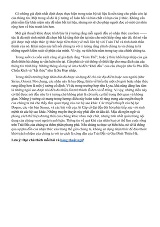 Có những giả định nhất định được thực hiện trong toàn bộ tài liệu là nền tảng cho phần còn lại
của thông tin. Một trong số đó là ý tưởng về luân hồi và bản chất vô hạn của ý thức. Không cần
phải nắm lấy khái niệm này để nắm bắt tài liệu, nhưng nó sẽ cho phép người đọc có một cái nhìn
rộng hơn về bức tranh lớn hơn.
Một giả thuyết khác được trình bày là ý tưởng rằng mỗi người đều có nhận thức cao hơn ——
tức là dù một sinh mệnh đã chọn bất kể tầng thứ tồn tại nào cho một kiếp sống nào đó, thì nó vẫn
giữ được một nhận thức (ý thức hoặc tiềm thức) về mối liên hệ với Toàn Thể và tính danh thần
thánh của nó. Khái niệm này kết nối chúng ta với ý tưởng rằng chính chúng ta và chúng ta là
những người kiểm soát số phận của mình. Vì vậy, sự tiến hóa nằm trong tay của chính chúng ta.
Trong suốt cả cuốn sách cũng sẽ giả định rằng “Toàn Thể”, hoặc ý thức khối hợp nhập của gia
đình thiên hà chúng ta vẫn luôn tồn tại. Cần phải có vài thông số thiết lập cho mục đích của các
thông tin trình bày. Những thông số này sẽ ám chỉ đến “khởi đầu” của câu chuyện như là Pha Dẫn
Chiều Kích và “kết thúc” như là Sự Hợp nhập.
Trong nhiều trường hợp nhãn dán đã được sử dụng để chỉ các địa điểm hoặc con người (như
Sirius, Orion). Nói chung, các nhãn này là lưu động, thiên về biểu thị một cõi giới hoặc nhận thức
rung động hơn là một ý tưởng cố định. Ví dụ trong trường hợp như Lyra, khả năng đáng lưu tâm
là những ngôi sao được nói đến đã nhiều lần trở thành lỗ đen và lỗ trắng. Vì vậy, những điều này
có thể được nói đến như là ý tưởng chứ không phải là cột mốc cụ thể trong thời gian và không
gian. Những ý tưởng có mang trọng lượng; điều này hoàn toàn rõ ràng trong các truyền thuyết
của chúng ta mà cho thấy tầm quan trọng của các hệ sao khác. Các truyền thuyết của bộ lạc
Dogon, các văn bản Sumer, và các bài viết của Ai Cập cổ đại đều đòi hỏi phải tiếp xúc với sinh
mệnh từ các hệ sao khác. Những truyền thuyết này phải đến từ đâu đó. Mặc dù ngôn ngữ và
phong cách thể hiện đương thời của chúng khác nhau một chút, nhưng tính nhất quán trong nội
dung của chúng vượt ngoài tranh luận. Thông tin về quá khứ của nhân loại có thể làm cuộc sống
trên Trái Đất của chúng ta thêm phần phong phú. Nếu chúng ta thực sự biến hóa, nó sẽ là thông
qua sự pha dẫn của nhận thức vào trong thế giới chúng ta, không sử dụng nhận thức để đào thoát
khỏi trách nhiệm của chúng ta với tư cách là công dân của Trái Đất và Gia Đình Thiên Hà.
Lưu ý: Đọc chú thích mỗi bài và bảng thuật ngữ!
 