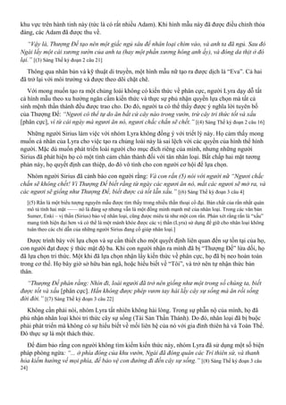 khu vực trên hành tinh này (tức là có rất nhiều Adam). Khi hình mẫu này đã được điều chỉnh thỏa
đáng, các Adam đã được thu về.
“Vậy là, Thượng Đế tạo nên một giấc ngủ sâu để nhân loại chìm vào, và anh ta đã ngủ. Sau đó
Ngài lấy một cái xương sườn của anh ta (hay một phần xương hông anh ấy), và đóng da thịt ở đó
lại.” [(3) Sáng Thế ký đoạn 2 câu 21]
Thông qua nhân bản và kỹ thuật di truyền, một hình mẫu nữ tạo ra được dịch là “Eva”. Cả hai
đã trở lại với môi trường và được theo dõi chặt chẽ.
Với mong muốn tạo ra một chủng loài không có kiến thức về phân cực, người Lyra dạy dỗ tất
cả hình mẫu theo xu hướng ngăn cấm kiến thức và thực sự phủ nhận quyền lựa chọn mà tất cả
sinh mệnh thần thánh đều được trao cho. Do đó, người ta có thể thấy được ý nghĩa lời tuyên bố
của Thượng Đế: “Ngươi có thể tự do ăn bất cứ cây nào trong vườn, trừ cây tri thức tốt và xấu
[phân cực], vì từ cái ngày mà ngươi ăn nó, ngươi chắc chắn sẽ chết.” [(4) Sáng Thế ký đoạn 2 câu 16]
Những người Sirius làm việc với nhóm Lyra không đồng ý với triết lý này. Họ cảm thấy mong
muốn cá nhân của Lyra cho việc tạo ra chủng loài này là sai lệch với các quyền của hình thể hình
người. Mặc dù muốn phát triển loài người cho mục đích riêng của mình, nhưng những người
Sirius đã phát hiện họ có một tình cảm chân thành đối với tân nhân loại. Bất chấp hai mặt tương
phản này, họ quyết định can thiệp, do đó vô tình cho con người cơ hội để lựa chọn.
Nhóm người Sirius đã cảnh báo con người rằng: Và con rắn (5) nói với người nữ “Ngươi chắc
chắn sẽ không chết! Vì Thượng Đế biết rằng từ ngày các ngươi ăn nó, mắt các ngươi sẽ mở ra, và
các ngươi sẽ giống như Thượng Đế, biết được cả tốt lẫn xấu.” [(6) Sáng Thế ký đoạn 3 câu 4]
[(5) Rắn là một biểu tượng nguyên mẫu được tìm thấy trong nhiều thần thoại cổ đại. Bản chất của rắn nhất quán
mô tả tính hai mặt —— nó là đáng sợ nhưng vẫn là một đồng minh mạnh mẽ của nhân loại. Trong các văn bản
Sumer, Enki – vị thần (Sirius) bảo vệ nhân loại, cũng được miêu tả như một con rắn. Phán xét rằng rắn là “xấu”
mang tính hiện đại hơn và có thể là một mánh khóe được các vị thần (Lyra) sử dụng để giữ cho nhân loại không
tuân theo các chỉ dẫn của những người Sirius đang cố giúp nhân loại.]
Được trình bày với lựa chọn và sự cần thiết cho một quyết định liên quan đến sự tồn tại của họ,
con người đạt được ý thức mật độ ba. Khi con người nhận ra mình đã bị “Thượng Đế” lừa dối, họ
đã lựa chọn tri thức. Một khi đã lựa chọn nhận lấy kiến thức về phân cực, họ đã bị neo hoàn toàn
trong cơ thể. Họ bây giờ sở hữu bản ngã, hoặc hiểu biết về “Tôi”, và trở nên tự nhận thức bản
thân.
“Thượng Đế phán rằng: Nhìn đi, loài người đã trở nên giống như một trong số chúng ta, biết
được tốt và xấu [phân cực]. Hắn không được phép vươn tay hái lấy cây sự sống mà ăn rồi sống
đời đời.” [(7) Sáng Thế ký đoạn 3 câu 22]
Không cần phải nói, nhóm Lyra tất nhiên không hài lòng. Trong sự phẫn nộ của mình, họ đã
phủ nhận nhân loại khỏi tri thức cây sự sống (Tài Sản Thần Thánh). Do đó, nhân loại đã bị buộc
phải phát triển mà không có sự hiểu biết về mối liên hệ của nó với gia đình thiên hà và Toàn Thể.
Đó thực sự là một thách thức.
Để đảm bảo rằng con người không tìm kiếm kiến thức này, nhóm Lyra đã sử dụng một số biện
pháp phòng ngừa: “... ở phía đông của khu vườn, Ngài đã đóng quân các Trí thiên sứ, và thanh
hỏa kiếm hướng về mọi phía, để bảo vệ con đường đi đến cây sự sống.” [(8) Sáng Thế ký đoạn 3 câu
24]
 