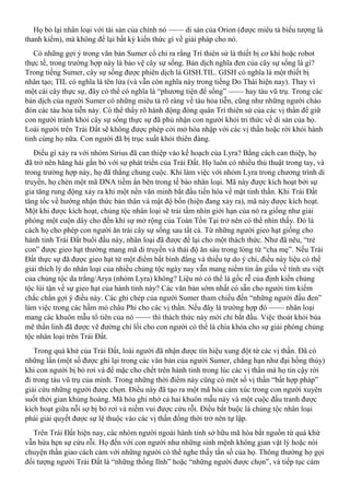 Họ bỏ lại nhân loại với tài sản của chính nó —— di sản của Orion (được miêu tả biểu tượng là
thanh kiếm), mà không để lại bất kỳ kiến thức gì về giải pháp cho nó.
Có những gợi ý trong văn bản Sumer cổ chỉ ra rằng Trí thiên sứ là thiết bị cơ khí hoặc robot
thực tế, trong trường hợp này là bảo vệ cây sự sống. Bản dịch nghĩa đen của cây sự sống là gì?
Trong tiếng Sumer, cây sự sống được phiên dịch là GISH.TIL. GISH có nghĩa là một thiết bị
nhân tạo; TIL có nghĩa là tên lửa (và vẫn còn nghĩa này trong tiếng Do Thái hiện nay). Thay vì
một cái cây thực sự, đây có thể có nghĩa là “phương tiện để sống” —— hay tàu vũ trụ. Trong các
bản dịch của người Sumer có những miêu tả rõ ràng về tàu hỏa tiễn, cũng như những người chào
đón các tàu hỏa tiễn này. Có thể thấy rõ hành động đóng quân Trí thiên sứ của các vị thần để giữ
con người tránh khỏi cây sự sống thực sự đã phủ nhận con người khỏi tri thức về di sản của họ.
Loài người trên Trái Đất sẽ không được phép cởi mở hòa nhập với các vị thần hoặc rời khỏi hành
tinh cùng họ nữa. Con người đã bị trục xuất khỏi thiên đàng.
Điều gì xảy ra với nhóm Sirius đã can thiệp vào kế hoạch của Lyra? Bằng cách can thiệp, họ
đã trở nên hăng hái gắn bó với sự phát triển của Trái Đất. Họ luôn có nhiều thủ thuật trong tay, và
trong trường hợp này, họ đã thắng chung cuộc. Khi làm việc với nhóm Lyra trong chương trình di
truyền, họ chèn một mã DNA tiềm ẩn bên trong tế bào nhân loại. Mã này được kích hoạt bởi sự
gia tăng rung động xảy ra khi một nền văn minh bắt đầu tiến hóa về mặt tinh thần. Khi Trái Đất
tăng tốc về hướng nhận thức bản thân và mật độ bốn (hiện đang xảy ra), mã này được kích hoạt.
Một khi được kích hoạt, chủng tộc nhân loại sẽ trải tầm nhìn giới hạn của nó ra giống như giải
phóng một cuộn dây cho đến khi sự mở rộng của Toàn Tồn Tại trở nên có thể nhìn thấy. Đó là
cách họ cho phép con người ăn trái cây sự sống sau tất cả. Từ những người gieo hạt giống cho
hành tinh Trái Đất buổi đầu này, nhân loại đã được để lại cho một thách thức. Như đã nêu, “trẻ
con” được gieo hạt thường mang mã di truyền và thái độ ăn sâu trong lòng từ “cha mẹ”. Nếu Trái
Đất thực sự đã được gieo hạt từ một điểm bất bình đẳng và thiếu tự do ý chí, điều này liệu có thể
giải thích lý do nhân loại của nhiều chủng tộc ngày nay vẫn mang niềm tin ẩn giấu về tính ưu việt
của chủng tộc da trắng/Arya (nhóm Lyra) không? Liệu nó có thể là gốc rễ của định kiến chủng
tộc lùi tận về sự gieo hạt của hành tinh này? Các văn bản sớm nhất có sẵn cho người tìm kiếm
chắc chắn gợi ý điều này. Các ghi chép của người Sumer tham chiếu đến “những người đầu đen”
làm việc trong các hầm mỏ châu Phi cho các vị thần. Nếu đây là trường hợp đó —— nhân loại
mang các khuôn mẫu tổ tiên của nó —— thì thách thức này mới chỉ bắt đầu. Việc thoát khỏi bùa
mê thần linh đã được vẽ đường chỉ lối cho con người có thể là chìa khóa cho sự giải phóng chủng
tộc nhân loại trên Trái Đất.
Trong quá khứ của Trái Đất, loài người đã nhận được tín hiệu xung đột từ các vị thần. Đã có
những lần (một số được ghi lại trong các văn bản của người Sumer, chẳng hạn như đại hồng thủy)
khi con người bị bỏ rơi và để mặc cho chết trên hành tinh trong lúc các vị thần mà họ tin cậy rời
đi trong tàu vũ trụ của mình. Trong những thời điểm này cũng có một số vị thần “bất hợp pháp”
giải cứu những người được chọn. Điều này đã tạo ra một mã hóa cảm xúc trong con người xuyên
suốt thời gian khủng hoảng. Mã hóa ghi nhớ cả hai khuôn mẫu này và một cuộc đấu tranh được
kích hoạt giữa nỗi sợ bị bỏ rơi và niềm vui được cứu rỗi. Điều bắt buộc là chủng tộc nhân loại
phải giải quyết được sự lệ thuộc vào các vị thần đồng thời trở nên tự lập.
Trên Trái Đất hiện nay, các nhóm người ngoài hành tinh sở hữu mã hóa bắt nguồn từ quá khứ
vẫn hứa hẹn sự cứu rỗi. Họ đến với con người như những sinh mệnh không gian vật lý hoặc nói
chuyện thần giao cách cảm với những người có thể nghe thấy tần số của họ. Thông thường họ gọi
đối tượng người Trái Đất là “những thống lĩnh” hoặc “những người được chọn”, và tiếp tục cám
 