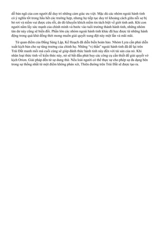 dỗ bản ngã của con người để duy trì những cảm giác ưu việt. Mặc dù các nhóm ngoài hành tinh
có ý nghĩa tốt trong hầu hết các trường hợp, nhưng họ tiếp tục duy trì khoảng cách giữa nỗi sợ bị
bỏ rơi và niềm vui được cứu rỗi, do đó khuyến khích niềm tin tách biệt về giới tinh anh. Khi con
người nắm lấy sức mạnh của chính mình và bước vào tuổi trưởng thành hành tinh, những nhóm
tàn dư này cũng sẽ biến đổi. Phần lớn các nhóm ngoài hành tinh khác đã học được từ những hành
động trong quá khứ đồng thời mong muốn giải quyết xung đột này một lần và mãi mãi.
Từ quan điểm của Đấng Sáng Lập, Kế Hoạch đã diễn biến hoàn hảo. Nhóm Lyra cần phải diễn
xuất kịch bản cho sự tăng trưởng của chính họ. Những “vị thần” ngoài hành tinh đã để lại trên
Trái Đất manh mối mà cuối cùng sẽ giúp đánh thức hành tinh này đến với tài sản của nó. Khi
nhân loại thức tỉnh về kiến thức này, nó sẽ bắt đầu phát huy các công cụ cần thiết để giải quyết vở
kịch Orion. Giải pháp đến từ sự dung thứ. Nếu loài người có thể thực sự cho phép sự đa dạng bên
trong sự thống nhất từ một điểm không phán xét, Thiên đường trên Trái Đất sẽ được tạo ra.
 