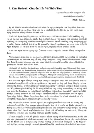 9. Zeta Reticuli: Chuyển Hóa Và Thức Tỉnh
“Họ tìm kiếm sâu thẳm trong linh hồn.
Họ tìm kiếm sự hiệp thông.”
—— Whitley Strieber
Sự bắt đầu của nền văn minh Zeta Reticuli có thể ngược dòng đến khởi thủy hành tinh Apex
trong hệ thống Lyra của Đấng Sáng Lập. Đó là sự phát triển độc đáo sâu sắc có ý nghĩa quan
trọng liên quan đến sự tiến hóa của Trái Đất.
Hành tinh Apex cho phép phân cực, thể hiện qua cá tính hóa cực đoan, khiến họ không mấy
vui vẻ. Sự phát triển công nghệ của họ diễn ra nhanh chóng, vượt qua sự phát triển tâm linh khiến
họ không thể chung sống hòa bình trên thế giới của mình. Sự mất cân bằng trong năng lượng gây
ra sự hủy diệt ảo của hành tinh Apex. Từ quan điểm của một người quan sát trong vũ trụ, thế giới
Apex đã bị xóa sổ. Từ quan điểm của cư dân Apex, một câu chuyện khác đã xảy ra.
Hành tinh Apex trở nên cực kỳ độc. Ô nhiễm và bức xạ bậc cao làm cho bề mặt không thể ở
được.
Những người Apex sống sót sau thảm họa đã tách biệt dưới đất (1). Sự hợp nhập bắt buộc phải
xảy ra trong xã hội mới dưới lòng đất này, bằng không chu kỳ hủy diệt sẽ tái lặp chính nó. Nhận
thức được tầm quan trọng của việc này, họ quyết định cưỡng chế hợp nhập (dung nhập) thông
qua việc tái cấu trúc thực tại của mình.
[(1) Sự tách biệt dưới lòng đất này đã tạo ra nhiều phe phái người Apex khác nhau. Những người được khám
phá trong chương này là một chủng tộc lành tính hơn. Những người khác có xu hướng tiêu cực hơn (trợ giúp tạo
ra sự hỗn loạn trên hành tinh Apex) cuối cùng đã rời hành tinh Apex sau hàng ngàn năm và định cư tại các khu
vực của Sirius và Orion, đáng chú ý nhất là Betelgeuse. Những sinh vật tiêu cực tương tác với Trái Đất hiện tại
được dán nhãn là các Sirius và Grey tiêu cực; họ có động cơ riêng cho sự tương tác của mình với Trái Đất.]
Khi hành tinh Apex tiếp cận sự hủy diệt, tâm lý và trí tuệ của nó đã phát triển cao đến mức trở
nên thấy rõ trong hình thể vật lý của người Apex. Hộp sọ đã gia tăng kích thước đáng kể chỉ qua
rất ít thế hệ. Sinh đẻ tự nhiên càng ngày càng ít thành công vì xương sọ không dễ đi qua ống sinh
sản. Nữ giới đơn giản là không thể thích ứng với tốc độ tăng trưởng nhanh chóng mà xương sọ đã
phát triển. Dự đoán được cái có thể là một cuộc khủng hoảng chủng loài, các kỹ sư di truyền bắt
đầu học kỹ thuật nhân bản mà cuối cùng đã có thể thay thế quá trình sinh sản. Đối với người
Apex, động thái này đã cứu được chủng loài của họ —— vì sau khi bề mặt hành tinh trở nên
không thể ở được, người Apex phát hiện bản thân họ vô sinh.
Một khi đã nhận ra mình vô sinh, người Apex quyết định biến nó thành lợi thế của họ. Họ
không muốn cái kiểu giống như nền văn minh mà họ từng có; họ muốn bắt đầu lại bằng một con
đường khác. Do đó, họ kiên quyết quyết định kiểm soát chặt chẽ di truyền học trong xã hội tương
lai của mình. Các kỹ sư di truyền bắt đầu làm việc để phát triển chủng tộc mới của họ. Chủng tộc
này (họ tin) sẽ là một khía cạnh hợp nhập của quá khứ của họ.
Ưu tiên hàng đầu là biến đổi gen cấu trúc não để ảnh hưởng đến biểu hiện cảm xúc. Họ xa lánh
biểu hiện của đam mê và hỗn loạn trong quá khứ; họ bây giờ muốn có thứ tự. Não của họ đã được
biến đổi để sản xuất ra một phản ứng hóa học phù hợp với kích thích bên ngoài. Họ đạt được sự
tách rời khỏi cấu trúc bản ngã của mình. Qua nhiều thế hệ của các thao tác thần kinh hóa, người
 