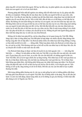 phản ứng đối với kích thích bên ngoài. Để học lại điều này, họ phải nghiên cứu các phản ứng thần
kinh của con người với vô số các kích thích.
Phương pháp phổ biến nhất để nghiên cứu những chất tiết thần kinh này là cấy ghép một đầu
dò hữu cơ (implant). Những đầu dò này được đưa vào đầu của người bị bắt cóc qua mũi, mắt,
hoặc lỗ tai. Các đầu dò này hấp thụ và phân loại dữ liệu thần kinh, cũng được loại trừ định kỳ để
nghiên cứu rồi sau đó đưa vào lại. Nếu cá thể chết, đầu dò hữu cơ có thể được cơ thể hấp thụ tự
nhiên. Họ không chỉ tìm kiếm thông tin sinh học từ con người, mà còn tìm kiếm học tập cảm xúc.
Đã hằng thiên niên kỷ trôi qua từ khi họ còn có thể làm cha làm mẹ trẻ con. Khả năng nuôi dưỡng
của con người là một niềm đam mê đối với họ. Khi bắt đầu biến đổi các cấu trúc thần kinh của
mình, họ sẽ một lần nữa có thể làm mẹ cho con cháu của họ. Đây là một trong những lý do chính
cho việc phụ nữ bị bắt cóc và được yêu cầu để lại trẻ lai. Những nữ giới loài người đang giúp tái
thức tỉnh bản năng làm mẹ và sinh sản của Zeta Reticuli.
Không chỉ là nhân loại giúp đỡ họ, mà họ cũng đóng vai trò quan trọng cho Trái Đất. Đấng
Sáng Lập ý thức rõ rằng nhân loại Trái Đất phải tự hợp nhập vào nhiều cấp độ, bằng không tình
huống xung đột vẫn sẽ tiếp diễn. Các Reticuli phản chiếu cho nhân loại một trong những ý tưởng
cơ bản nhất mà đã bị từ chối —— thống nhất. Nhân loại phản chiếu cho Reticuli cá tính riêng của
họ, cái mà họ sợ hãi. Nếu khoảng cách tạo ra bởi nỗi sợ hãi của nhân loại có thể được bắc cầu, thì
sự chuyển đổi sẽ diễn ra một cách sâu sắc nhất.
Các Reticuli hiện đang có được vật liệu di truyền từ các tình nguyện viên —— trên tầng thứ
linh hồn —— đồng ý là một phần sự thức tỉnh của Trái Đất và sự chào đời của một nền văn minh
mới. Ở giai đoạn này của trò chơi, sự sợ hãi vẫn còn cần thiết đối với những người bị bắt cóc.
Trên Trái Đất, nỗi sợ là trở ngại chính cho sự tăng trưởng. Nếu nhân loại có thể vượt qua được sợ
hãi, họ sẽ đạt được nhiều mục tiêu mà hiện nay dường như vượt quá tầm tay. Nó sẽ được thực
hiện thông qua nhận thức, chứ không phải thông qua xác nhận tình trạng nạn nhân. Các Reticuli
cũng cần phải đối mặt với nỗi sợ hãi của họ (cái mà họ vẫn từ chối), và di chuyển qua nó. Nếu
không có nỗi sợ đó, tăng trưởng sẽ chỉ là tối thiểu. Đôi khi các rào cản lớn nhất sẽ tạo ra phần
thưởng lớn nhất.
Một trong những phần thưởng này là việc tạo ra một giống lai mới có những phẩm chất được
kết hợp giữa Zeta Reticuli và con người Trái Đất. Họ sẽ thống nhất và đa dạng. Họ sẽ dồi dào hài
hước và cảm xúc linh động. Quan trọng nhất, họ sẽ là những sứ giả yêu thương vô điều kiện dẫn
dắt chúng ta trở về Nguồn của Tất Cả.
 