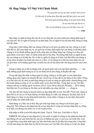 10. Hợp Nhập: Về Nhà Với Chính Mình
“Và trong khi mọi tạo tác khác từ khởi sinh của họ
Với đôi mắt rũ xuống nhìn đăm đăm quả đất thân thích của mình;
Anh lệnh người đi thẳng đứng, và dò quét thiên đàng
Từ nơi linh hồn anh đã trổ ra,
đến cái mà những hy vọng của anh được trao cho.”
—— Vidid
Hợp nhập có nghĩa là dung thứ cho tất cả các tầng thứ của sinh mệnh như những phần hợp lệ
của toàn thể. Nó có nghĩa là buông bỏ sự phủ nhận. Nó có nghĩa là ôm lấy bản thân chúng ta cũng
như lẫn nhau.
Cũng như ý thức thống nhất của chúng ta đã tạo ra cõi giới của phân cực này, chúng ta có thể
biến đổi nó. Khi hợp nhập xảy ra, cõi giới này sẽ được định nghĩa bởi các thông số rất khác nhau.
Chúng ta sẽ trở thành những nguyên mẫu cũng như các Đấng Sáng Lập. Chúng ta sẽ thay đổi
quan điểm và trở nên ý thức về chính mình như là Tạo Hóa. Nó không nhất thiết có nghĩa là bản
sắc của chúng ta sẽ bị hấp thụ. Nó có thể có nghĩa là chúng ta sẽ thức tỉnh đến điểm mà chúng ta
sẽ lựa chọn số phận của mình một cách có ý thức. Có lẽ chúng ta có thể lựa chọn nhập vào các
cõi giới khác và là những người bạn vô hình cho các xã hội hành tinh vẫn đang chơi trò chơi chia
rẽ.
Chúng ta thậm chí có thể là những sinh vật ngoài hành tinh của một hành tinh khác —— cân
nhắc những quyết định tương tự về sự can thiệp mà tổ tiên chúng ta đã phải đối mặt.
Trong tĩnh lặng bản thân và lắng nghe kỹ lưỡng, chúng ta có thể nghe và cảm nhận được
những dòng chảy ngầm của chuyển đổi này. Sự tồn tại và thay đổi là các hằng số duy nhất. Chúng
ta có thể chơi các trò chơi ảo ảnh rằng chúng ta là một sự sáng tạo ngẫu nhiên, nhưng không sớm
thì muộn chúng ta cũng sẽ vỗ vai chính mình và trò chơi kết thúc. Trong thực tại của Trái Đất,
chúng ta đã tạo ra những người Arcturus, Sirius, Lyra, Orion, Reticuli, Pleiades…, để là những
bản thân mà vỗ vai chúng ta. Họ thực sự là một phần của cùng một thứ —— chúng ta.
Vậy làm thế nào chúng ta khuyến khích sự hợp nhập diễn ra trên Trái Đất? Trước hết, chúng ta
phải biết nó sẽ xảy ra với hoặc không với hành động có ý thức của chúng ta. Sự khác biệt chỉ là
hành động có ý thức sẽ cho phép hành trình thú vị hơn nhiều. Chúng ta sẽ cảm thấy được kiểm
soát số phận của mình nhiều hơn.
Hành động có ý thức mà sẽ thúc đẩy quá trình hợp nhập của chúng ta rất là đơn giản ——
dung thứ. Nếu chúng ta cho phép trên tất cả mọi tầng thứ ở trong cái mà hợp nhập diễn ra, chúng
ta sẽ thấy con đường của mình vui vẻ trải ra phía trước.
Hợp nhập sẽ diễn ra trên bốn tầng thứ chính: Tâm lý, Tình cảm, Tinh thần và Vật lý.
TÂM LÝ: Để chúng ta hợp nhập tâm lý của mình có nghĩa là chúng ta cho phép bản thân kết
hợp không chỉ các quá trình não bộ, mà còn cả những trực giác và cảm xúc của mình nữa. Loại
suy nghĩ được công nhận nhất ngày nay hầu như hoàn toàn là lấy-đầu-làm-trung-tâm. Công thức
và tính toán đang xác định thực tại thế kỷ hai mươi của Trái Đất. Nếu chúng ta có thể cho phép
 