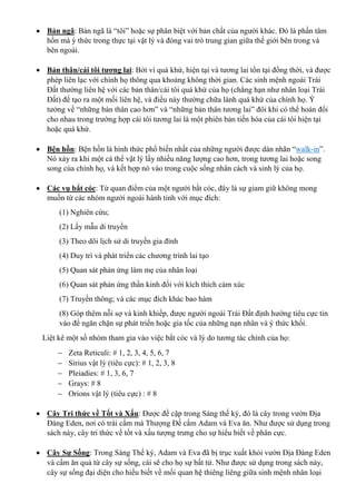  Bản ngã: Bản ngã là “tôi” hoặc sự phân biệt với bản chất của người khác. Đó là phần tâm
hồn mà ý thức trong thực tại vật lý và đóng vai trò trung gian giữa thế giới bên trong và
bên ngoài.
 Bản thân/cái tôi tương lai: Bởi vì quá khứ, hiện tại và tương lai tồn tại đồng thời, và được
phép liên lạc với chính họ thông qua khoảng không thời gian. Các sinh mệnh ngoài Trái
Đất thường liên hệ với các bản thân/cái tôi quá khứ của họ (chẳng hạn như nhân loại Trái
Đất) để tạo ra một mối liên hệ, và điều này thường chữa lành quá khứ của chính họ. Ý
tưởng về “những bản thân cao hơn” và “những bản thân tương lai” đôi khi có thể hoán đổi
cho nhau trong trường hợp cái tôi tương lai là một phiên bản tiến hóa của cái tôi hiện tại
hoặc quá khứ.
 Bện hồn: Bện hồn là hình thức phổ biến nhất của những người được dán nhãn “walk-in”.
Nó xảy ra khi một cá thể vật lý lấy nhiều năng lượng cao hơn, trong tương lai hoặc song
song của chính họ, và kết hợp nó vào trong cuộc sống nhân cách và sinh lý của họ.
 Các vụ bắt cóc: Từ quan điểm của một người bắt cóc, đây là sự giam giữ không mong
muốn từ các nhóm người ngoài hành tinh với mục đích:
(1) Nghiên cứu;
(2) Lấy mẫu di truyền
(3) Theo dõi lịch sử di truyền gia đình
(4) Duy trì và phát triển các chương trình lai tạo
(5) Quan sát phản ứng làm mẹ của nhân loại
(6) Quan sát phản ứng thần kinh đối với kích thích cảm xúc
(7) Truyền thông; và các mục đích khác bao hàm
(8) Góp thêm nỗi sợ và kinh khiếp, được người ngoài Trái Đất định hướng tiêu cực tin
vào để ngăn chặn sự phát triển hoặc gia tốc của những nạn nhân và ý thức khối.
Liệt kê một số nhóm tham gia vào việc bắt cóc và lý do tương tác chính của họ:
 Zeta Reticuli: # 1, 2, 3, 4, 5, 6, 7
 Sirius vật lý (tiêu cực): # 1, 2, 3, 8
 Pleiadies: # 1, 3, 6, 7
 Grays: # 8
 Orions vật lý (tiêu cực) : # 8
 Cây Tri thức về Tốt và Xấu: Được đề cập trong Sáng thế ký, đó là cây trong vườn Địa
Đàng Eden, nơi có trái cấm mà Thượng Đế cấm Adam và Eva ăn. Như được sử dụng trong
sách này, cây tri thức về tốt và xấu tượng trưng cho sự hiểu biết về phân cực.
 Cây Sự Sống: Trong Sáng Thế ký, Adam và Eva đã bị trục xuất khỏi vườn Địa Đàng Eden
và cấm ăn quả từ cây sự sống, cái sẽ cho họ sự bất tử. Như được sử dụng trong sách này,
cây sự sống đại diện cho hiểu biết về mối quan hệ thiêng liêng giữa sinh mệnh nhân loại
 