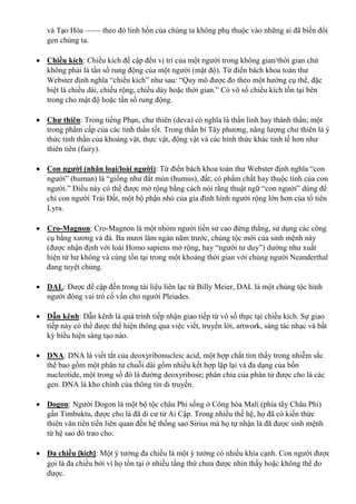 và Tạo Hóa —— theo đó linh hồn của chúng ta không phụ thuộc vào những ai đã biến đổi
gen chúng ta.
 Chiều kích: Chiều kích đề cập đến vị trí của một người trong không gian/thời gian chứ
không phải là tần số rung động của một người (mật độ). Từ điển bách khoa toàn thư
Webster định nghĩa “chiều kích” như sau: “Quy mô được đo theo một hướng cụ thể, đặc
biệt là chiều dài, chiều rộng, chiều dày hoặc thời gian.” Có vô số chiều kích tồn tại bên
trong cho mật độ hoặc tần số rung động.
 Chư thiên: Trong tiếng Phạn, chư thiên (deva) có nghĩa là thần linh hay thánh thần; một
trong phẩm cấp của các tinh thần tốt. Trong thần bí Tây phương, năng lượng chư thiên là ý
thức tinh thần của khoáng vật, thực vật, động vật và các hình thức khác tinh tế hơn như
thiên tiên (fairy).
 Con người (nhân loại/loài người): Từ điển bách khoa toàn thư Webster định nghĩa “con
người” (human) là “giống như đất mùn (humus), đất; có phẩm chất hay thuộc tính của con
người.” Điều này có thể được mở rộng bằng cách nói rằng thuật ngữ “con người” dùng để
chỉ con người Trái Đất, một bộ phận nhỏ của gia đình hình người rộng lớn hơn của tổ tiên
Lyra.
 Cro-Magnon: Cro-Magnon là một nhóm người tiền sử cao đứng thẳng, sử dụng các công
cụ bằng xương và đá. Ba mươi lăm ngàn năm trước, chủng tộc mới của sinh mệnh này
(được nhận định với loài Homo sapiens mở rộng, hay “người tư duy”) dường như xuất
hiện từ hư không và cùng tồn tại trong một khoảng thời gian với chủng người Neanderthal
đang tuyệt chủng.
 DAL: Được đề cập đến trong tài liệu liên lạc từ Billy Meier, DAL là một chủng tộc hình
người đóng vai trò cố vấn cho người Pleiades.
 Dẫn kênh: Dẫn kênh là quá trình tiếp nhận giao tiếp từ vô số thực tại chiều kích. Sự giao
tiếp này có thể được thể hiện thông qua việc viết, truyền lời, artwork, sáng tác nhạc và bất
kỳ biểu hiện sáng tạo nào.
 DNA: DNA là viết tắt của deoxyribonucleic acid, một hợp chất tìm thấy trong nhiễm sắc
thể bao gồm một phân tử chuỗi dài gồm nhiều kết hợp lặp lại và đa dạng của bốn
nucleotide, một trong số đó là đường deoxyribose; phân chia của phân tử được cho là các
gen. DNA là kho chính của thông tin di truyền.
 Dogon: Người Dogon là một bộ tộc châu Phi sống ở Công hòa Mali (phía tây Châu Phi)
gần Timbuktu, được cho là đã di cư từ Ai Cập. Trong nhiều thế hệ, họ đã có kiến thức
thiên văn tiên tiến liên quan đến hệ thống sao Sirius mà họ tự nhận là đã được sinh mệnh
từ hệ sao đó trao cho.
 Đa chiều (kích): Một ý tưởng đa chiều là một ý tưởng có nhiều khía cạnh. Con người được
gọi là đa chiều bởi vì họ tồn tại ở nhiều tầng thứ chưa được nhìn thấy hoặc không thể đo
được.
 