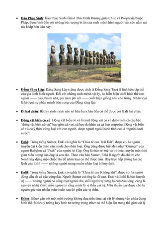  Đảo Phục Sinh: Đảo Phục Sinh nằm ở Thái Bình Dương giữa Chile và Polynesia thuộc
Pháp, được biết đến với những bức tượng bí ẩn của sinh mệnh hình người vẫn còn nằm rải
rác khắp hòn đảo này.
 Đấng Sáng Lập: Đấng Sáng Lập (cũng được dịch là Đấng Sáng Tạo) là linh hồn tập thể
của gia đình hình người. Đối với những sinh mệnh vật lý, họ hiển hiện dưới hình thể con
người —— cao, thanh nhã, phi nam phi nữ —— xuất hiện giống như côn trùng. Nhân loại
là kết quả sự phân mảnh bên trong của Đấng sáng lập.
 Đi hai chân: Bất kỳ sinh mệnh nào sở hữu hai chân đều có thể được coi là đi hai chân.
 Động vật biển có vú: Động vật biển có vú là một động vật có vú dưới biển có cấp bậc
“động vật biển có vú” bao gồm cá voi, cá heo dolphin và cá heo porpoise. Động vật biển
có vú có ý thức cùng loại với con người, được người ngoài hành tinh coi là “người dưới
nước”.
 Enki: Trong tiếng Sumer, Enki có nghĩa là “Chúa tể của Trái Đất”, được coi là người
truyền đạt kiến thức văn minh cho nhân loại. Ông cũng được biết đến như “Oannes” của
người Babylon và “Ptah” của người Ai Cập. Ông là thần trí tuệ và tri thức, xuyên suốt thời
gian biểu tượng của ông là con rắn. Theo văn bản Sumer, Enki là người đã chỉ thị cho
Noah xây dựng một chiếc tàu để nhân loại có thể được cứu. Đây trực tiếp chống lại các
lệnh của Enlil —— những người mong muốn nhân loại bị hủy diệt.
 Enlil: Trong tiếng Sumer, Enki có nghĩa là “Chúa tể của Không khí”, được coi là người
đứng đầu tất cả các vùng đất. Người Sumer coi ông là tối cao. Enki và Enlil là bán huynh
đệ —— những người có cùng một người cha, mỗi người tự xưng là con đầu lòng, cũng là
nguyên nhân khiến mỗi người tin rằng mình là vị thần cai trị. Mâu thuẫn này được cho là
nguồn gốc của nhiều mâu thuẫn sau đó giữa các vị thần.
 Ether: Ether gắn với một môi trường không dựa trên thực tại vật lý nhưng vẫn chứa đựng
hình thể. Nhiều ý tưởng hay hình tư tưởng trong ether có thể hiện lên trong thế giới vật lý.
 